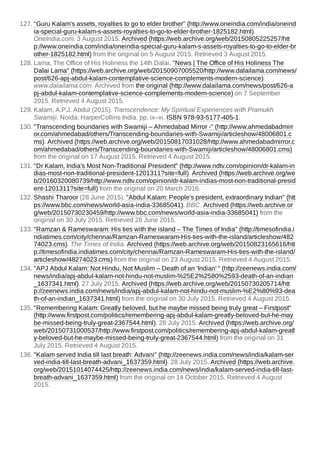 127. "Guru Kalam's assets, royalties to go to elder brother" (http://www.oneindia.com/india/oneind
ia-special-guru-kalam-s-assets-royalties-to-go-to-elder-brother-1825182.html).
OneIndia.com. 3 August 2015. Archived (https://web.archive.org/web/20150805225257/htt
p://www.oneindia.com/india/oneindia-special-guru-kalam-s-assets-royalties-to-go-to-elder-br
other-1825182.html) from the original on 5 August 2015. Retrieved 3 August 2015.
128. Lama, The Office of His Holiness the 14th Dalai. "News | The Office of His Holiness The
Dalai Lama" (https://web.archive.org/web/20150907005520/http://www.dalailama.com/news/
post/626-apj-abdul-kalam-contemplative-science-complements-modern-science).
www.dalailama.com. Archived from the original (http://www.dalailama.com/news/post/626-a
pj-abdul-kalam-contemplative-science-complements-modern-science) on 7 September
2015. Retrieved 4 August 2015.
129. Kalam, A.P.J. Abdul (2015). Transcendence: My Spiritual Experiences with Pramukh
Swamiji. Noida: HarperCollins India. pp. ix–xi. ISBN 978-93-5177-405-1.
130. "Transcending boundaries with Swamiji – Ahmedabad Mirror -" (http://www.ahmedabadmirr
or.com/ahmedabad/others/Transcending-boundaries-with-Swamiji/articleshow/48006801.c
ms). Archived (https://web.archive.org/web/20150817031028/http://www.ahmedabadmirror.c
om/ahmedabad/others/Transcending-boundaries-with-Swamiji/articleshow/48006801.cms)
from the original on 17 August 2015. Retrieved 4 August 2015.
131. "Dr Kalam, India's Most Non-Traditional President" (http://www.ndtv.com/opinion/dr-kalam-in
dias-most-non-traditional-president-1201311?site=full). Archived (https://web.archive.org/we
b/20160320080739/http://www.ndtv.com/opinion/dr-kalam-indias-most-non-traditional-presid
ent-1201311?site=full) from the original on 20 March 2016.
132. Shashi Tharoor (28 June 2015). "Abdul Kalam: People's president, extraordinary Indian" (htt
ps://www.bbc.com/news/world-asia-india-33685041). BBC. Archived (https://web.archive.or
g/web/20150730230459/http://www.bbc.com/news/world-asia-india-33685041) from the
original on 30 July 2015. Retrieved 28 June 2015.
133. "Ramzan & Rameswaram: His ties with the island – The Times of India" (http://timesofindia.i
ndiatimes.com/city/chennai/Ramzan-Rameswaram-His-ties-with-the-island/articleshow/482
74023.cms). The Times of India. Archived (https://web.archive.org/web/20150823165616/htt
p://timesofindia.indiatimes.com/city/chennai/Ramzan-Rameswaram-His-ties-with-the-island/
articleshow/48274023.cms) from the original on 23 August 2015. Retrieved 4 August 2015.
134. "APJ Abdul Kalam: Not Hindu, Not Muslim – Death of an 'Indian' " (http://zeenews.india.com/
news/india/apj-abdul-kalam-not-hindu-not-muslim-%25E2%2580%2593-death-of-an-indian
_1637341.html). 27 July 2015. Archived (https://web.archive.org/web/20150730205714/htt
p://zeenews.india.com/news/india/apj-abdul-kalam-not-hindu-not-muslim-%E2%80%93-dea
th-of-an-indian_1637341.html) from the original on 30 July 2015. Retrieved 4 August 2015.
135. "Remembering Kalam: Greatly beloved, but he maybe missed being truly great – Firstpost"
(http://www.firstpost.com/politics/remembering-apj-abdul-kalam-greatly-beloved-but-he-may
be-missed-being-truly-great-2367544.html). 28 July 2015. Archived (https://web.archive.org/
web/20150731000537/http://www.firstpost.com/politics/remembering-apj-abdul-kalam-greatl
y-beloved-but-he-maybe-missed-being-truly-great-2367544.html) from the original on 31
July 2015. Retrieved 4 August 2015.
136. "Kalam served India till last breath: Advani" (http://zeenews.india.com/news/india/kalam-ser
ved-india-till-last-breath-advani_1637359.html). 28 July 2015. Archived (https://web.archive.
org/web/20151014074425/http://zeenews.india.com/news/india/kalam-served-india-till-last-
breath-advani_1637359.html) from the original on 14 October 2015. Retrieved 4 August
2015.
 