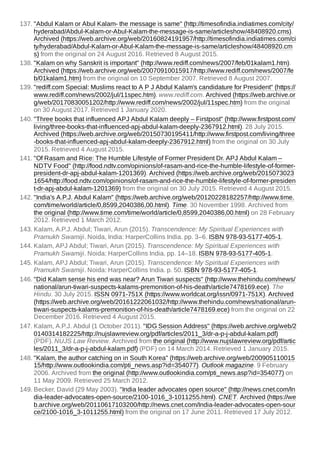 137. "Abdul Kalam or Abul Kalam- the message is same" (http://timesofindia.indiatimes.com/city/
hyderabad/Abdul-Kalam-or-Abul-Kalam-the-message-is-same/articleshow/48408920.cms).
Archived (https://web.archive.org/web/20160824191957/http://timesofindia.indiatimes.com/ci
ty/hyderabad/Abdul-Kalam-or-Abul-Kalam-the-message-is-same/articleshow/48408920.cm
s) from the original on 24 August 2016. Retrieved 8 August 2015.
138. "Kalam on why Sanskrit is important" (http://www.rediff.com/news/2007/feb/01kalam1.htm).
Archived (https://web.archive.org/web/20070910015917/http://www.rediff.com/news/2007/fe
b/01kalam1.htm) from the original on 10 September 2007. Retrieved 8 August 2007.
139. "rediff.com Special: Muslims react to A P J Abdul Kalam's candidature for President" (https://
www.rediff.com/news/2002/jul/11spec.htm). www.rediff.com. Archived (https://web.archive.or
g/web/20170830051202/http://www.rediff.com/news/2002/jul/11spec.htm) from the original
on 30 August 2017. Retrieved 1 January 2020.
140. "Three books that influenced APJ Abdul Kalam deeply – Firstpost" (http://www.firstpost.com/
living/three-books-that-influenced-apj-abdul-kalam-deeply-2367912.html). 28 July 2015.
Archived (https://web.archive.org/web/20150730195411/http://www.firstpost.com/living/three
-books-that-influenced-apj-abdul-kalam-deeply-2367912.html) from the original on 30 July
2015. Retrieved 4 August 2015.
141. "Of Rasam and Rice: The Humble Lifestyle of Former President Dr. APJ Abdul Kalam –
NDTV Food" (http://food.ndtv.com/opinions/of-rasam-and-rice-the-humble-lifestyle-of-former-
president-dr-apj-abdul-kalam-1201369). Archived (https://web.archive.org/web/2015073023
1654/http://food.ndtv.com/opinions/of-rasam-and-rice-the-humble-lifestyle-of-former-presiden
t-dr-apj-abdul-kalam-1201369) from the original on 30 July 2015. Retrieved 4 August 2015.
142. "India's A.P.J. Abdul Kalam" (https://web.archive.org/web/20120228182257/http://www.time.
com/time/world/article/0,8599,2040386,00.html). Time. 30 November 1998. Archived from
the original (http://www.time.com/time/world/article/0,8599,2040386,00.html) on 28 February
2012. Retrieved 1 March 2012.
143. Kalam, A.P.J. Abdul; Tiwari, Arun (2015). Transcendence: My Spiritual Experiences with
Pramukh Swamiji. Noida, India: HarperCollins India. pp. 3–6. ISBN 978-93-5177-405-1.
144. Kalam, APJ Abdul; Tiwari, Arun (2015). Transcendence: My Spiritual Experiences with
Pramukh Swamiji. Noida: HarperCollins India. pp. 14–18. ISBN 978-93-5177-405-1.
145. Kalam, APJ Abdul; Tiwari, Arun (2015). Transcendence: My Spiritual Experiences with
Pramukh Swamiji. Noida: HarperCollins India. p. 50. ISBN 978-93-5177-405-1.
146. "Did Kalam sense his end was near? Arun Tiwari suspects" (http://www.thehindu.com/news/
national/arun-tiwari-suspects-kalams-premonition-of-his-death/article7478169.ece). The
Hindu. 30 July 2015. ISSN 0971-751X (https://www.worldcat.org/issn/0971-751X). Archived
(https://web.archive.org/web/20161222061032/http://www.thehindu.com/news/national/arun-
tiwari-suspects-kalams-premonition-of-his-death/article7478169.ece) from the original on 22
December 2016. Retrieved 4 August 2015.
147. Kalam, A.P.J. Abdul (1 October 2011). "IDG Session Address" (https://web.archive.org/web/2
0140314182225/http://nujslawreview.org/pdf/articles/2011_3/dr-a-p-j-abdul-kalam.pdf)
(PDF). NUJS Law Review. Archived from the original (http://www.nujslawreview.org/pdf/artic
les/2011_3/dr-a-p-j-abdul-kalam.pdf) (PDF) on 14 March 2014. Retrieved 1 January 2015.
148. "Kalam, the author catching on in South Korea" (https://web.archive.org/web/200905110015
15/http://www.outlookindia.com/pti_news.asp?id=354077). Outlook magazine. 9 February
2006. Archived from the original (http://www.outlookindia.com/pti_news.asp?id=354077) on
11 May 2009. Retrieved 25 March 2012.
149. Becker, David (29 May 2003). "India leader advocates open source" (http://news.cnet.com/In
dia-leader-advocates-open-source/2100-1016_3-1011255.html). CNET. Archived (https://we
b.archive.org/web/20110617103200/http://news.cnet.com/India-leader-advocates-open-sour
ce/2100-1016_3-1011255.html) from the original on 17 June 2011. Retrieved 17 July 2012.
 