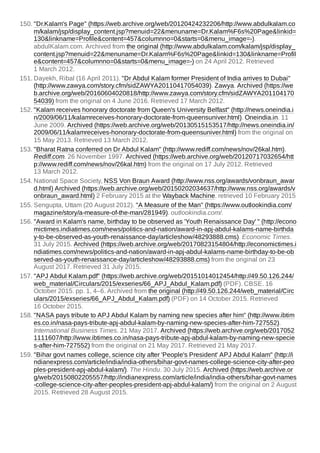 150. "Dr.Kalam's Page" (https://web.archive.org/web/20120424232206/http://www.abdulkalam.co
m/kalam/jsp/display_content.jsp?menuid=22&menuname=Dr.Kalam%F6s%20Page&linkid=
130&linkname=Profile&content=457&columnno=0&starts=0&menu_image=-).
abdulKalam.com. Archived from the original (http://www.abdulkalam.com/kalam/jsp/display_
content.jsp?menuid=22&menuname=Dr.Kalam%F6s%20Page&linkid=130&linkname=Profil
e&content=457&columnno=0&starts=0&menu_image=-) on 24 April 2012. Retrieved
1 March 2012.
151. Dayekh, Ribal (16 April 2011). "Dr Abdul Kalam former President of India arrives to Dubai"
(http://www.zawya.com/story.cfm/sidZAWYA20110417054039). Zawya. Archived (https://we
b.archive.org/web/20160604020818/http://www.zawya.com/story.cfm/sidZAWYA201104170
54039) from the original on 4 June 2016. Retrieved 17 March 2012.
152. "Kalam receives honorary doctorate from Queen's University Belfast" (http://news.oneindia.i
n/2009/06/11/kalamreceives-honorary-doctorate-from-queensuniver.html). Oneindia.in. 11
June 2009. Archived (https://web.archive.org/web/20130515153517/http://news.oneindia.in/
2009/06/11/kalamreceives-honorary-doctorate-from-queensuniver.html) from the original on
15 May 2013. Retrieved 13 March 2012.
153. "Bharat Ratna conferred on Dr Abdul Kalam" (http://www.rediff.com/news/nov/26kal.htm).
Rediff.com. 26 November 1997. Archived (https://web.archive.org/web/20120717032654/htt
p://www.rediff.com/news/nov/26kal.htm) from the original on 17 July 2012. Retrieved
13 March 2012.
154. National Space Society, NSS Von Braun Award (http://www.nss.org/awards/vonbraun_awar
d.html) Archived (https://web.archive.org/web/20150202034637/http://www.nss.org/awards/v
onbraun_award.html) 2 February 2015 at the Wayback Machine. retrieved 10 February 2015
155. Sengupta, Uttam (20 August 2012). "A Measure of the Man" (https://www.outlookindia.com/
magazine/story/a-measure-of-the-man/281949). outlookindia.com/.
156. "Award in Kalam's name, birthday to be observed as 'Youth Renaissance Day' " (http://econo
mictimes.indiatimes.com/news/politics-and-nation/award-in-apj-abdul-kalams-name-birthda
y-to-be-observed-as-youth-renaissance-day/articleshow/48293888.cms). Economic Times.
31 July 2015. Archived (https://web.archive.org/web/20170823154804/http://economictimes.i
ndiatimes.com/news/politics-and-nation/award-in-apj-abdul-kalams-name-birthday-to-be-ob
served-as-youth-renaissance-day/articleshow/48293888.cms) from the original on 23
August 2017. Retrieved 31 July 2015.
157. "APJ Abdul Kalam.pdf" (https://web.archive.org/web/20151014012454/http://49.50.126.244/
web_material/Circulars/2015/exseries/66_APJ_Abdul_Kalam.pdf) (PDF). CBSE. 16
October 2015. pp. 1, 4–6. Archived from the original (http://49.50.126.244/web_material/Circ
ulars/2015/exseries/66_APJ_Abdul_Kalam.pdf) (PDF) on 14 October 2015. Retrieved
16 October 2015.
158. "NASA pays tribute to APJ Abdul Kalam by naming new species after him" (http://www.ibtim
es.co.in/nasa-pays-tribute-apj-abdul-kalam-by-naming-new-species-after-him-727552).
International Business Times. 21 May 2017. Archived (https://web.archive.org/web/2017052
1111607/http://www.ibtimes.co.in/nasa-pays-tribute-apj-abdul-kalam-by-naming-new-specie
s-after-him-727552) from the original on 21 May 2017. Retrieved 21 May 2017.
159. "Bihar govt names college, science city after 'People's President' APJ Abdul Kalam" (http://i
ndianexpress.com/article/india/india-others/bihar-govt-names-college-science-city-after-peo
ples-president-apj-abdul-kalam/). The Hindu. 30 July 2015. Archived (https://web.archive.or
g/web/20150802205557/http://indianexpress.com/article/india/india-others/bihar-govt-names
-college-science-city-after-peoples-president-apj-abdul-kalam/) from the original on 2 August
2015. Retrieved 28 August 2015.
 