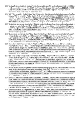 160. "India's first medical tech institute" (http://pharmabiz.com/NewsDetails.aspx?aid=103359&si
d=1). pharmabiz.com. 26 July 2017. Archived (https://web.archive.org/web/2018121603200
9/http://pharmabiz.com/NewsDetails.aspx?aid=103359&sid=1) from the original on 16
December 2018. Retrieved 16 December 2018.
161. "UPTU is now APJ Abdul Kalam Tech University" (http://timesofindia.indiatimes.com/city/luc
know/UPTU-is-now-APJ-Abdul-Kalam-Tech-University/articleshow/48302218.cms). Times
of India. 1 August 2015. Archived (https://web.archive.org/web/20150805101720/http://times
ofindia.indiatimes.com/city/lucknow/UPTU-is-now-APJ-Abdul-Kalam-Tech-University/article
show/48302218.cms) from the original on 5 August 2015. Retrieved 28 August 2015.
162. "Institute to be named after Kalam" (http://www.thehindu.com/news/national/kerala/institute-t
o-be-named-after-kalam/article7483906.ece). The Hindu. 31 July 2015. Archived (https://we
b.archive.org/web/20161222010642/http://www.thehindu.com/news/national/kerala/institute-
to-be-named-after-kalam/article7483906.ece) from the original on 22 December 2016.
Retrieved 28 August 2015.
163. "Complex to be named after Abdul Kalam" (http://www.thehindu.com/news/national/kerala/c
omplex-to-be-named-after-abdul-kalam/article7498039.ece). The Hindu. 4 August 2015.
Archived (https://web.archive.org/web/20161222044815/http://www.thehindu.com/news/nati
onal/kerala/complex-to-be-named-after-abdul-kalam/article7498039.ece) from the original
on 22 December 2016. Retrieved 28 August 2015.
164. Rumi, Faryal (24 February 2019). "Work on APJ Abdul Kalam Science City to begin this
month | Patna News – Times of India" (https://timesofindia.indiatimes.com/city/patna/work-on
-science-city-to-begin-this-month/articleshow/68141661.cms). The Times of India. Archived
(https://web.archive.org/web/20191129021835/https://timesofindia.indiatimes.com/city/patna/
work-on-science-city-to-begin-this-month/articleshow/68141661.cms) from the original on 29
November 2019. Retrieved 31 October 2019.
165. "Science centre-cum-planetarium named after Abdul Kalam" (http://www.thehindu.com/new
s/cities/puducherry/science-centrecumplanetarium-named-after-abdul-kalam/article754544
9.ece). The Hindu. 16 August 2015. Archived (https://web.archive.org/web/2016122206104
6/http://www.thehindu.com/news/cities/puducherry/science-centrecumplanetarium-named-aft
er-abdul-kalam/article7545449.ece) from the original on 22 December 2016. Retrieved
28 August 2015.
166. "India, US Launch Fulbright-Kalam Climate Fellowship" (http://www.ndtv.com/india-news/ind
ia-us-launch-fulbright-kalam-climate-fellowship-1286399). Ndtv.com. 12 March 2016.
Archived (https://web.archive.org/web/20170217101021/http://www.ndtv.com/india-news/indi
a-us-launch-fulbright-kalam-climate-fellowship-1286399) from the original on 17 February
2017. Retrieved 17 April 2017.
167. "Odisha's Wheeler Island to be renamed after APJ Abdul Kalam" (https://web.archive.org/we
b/20150909091009/http://www.hindustantimes.com/india-news/odisha-s-wheeler-island-to-b
e-renamed-after-former-indian-president-apj-abdul-kalam/article1-1387528.aspx). Hindustan
Times. 4 September 2015. Archived from the original (http://www.hindustantimes.com/india-
news/odisha-s-wheeler-island-to-be-renamed-after-former-indian-president-apj-abdul-kala
m/article1-1387528.aspx) on 9 September 2015. Retrieved 21 September 2015.
168. "Delhi exits 'cruel' Aurangzeb Road for 'kind' Abdul Kalam" (http://indianexpress.com/article/
cities/delhi/delhis-aurangzeb-road-to-be-renamed-abdul-kalam-road/). 29 August 2015.
Archived (https://web.archive.org/web/20170701212557/http://indianexpress.com/article/citie
s/delhi/delhis-aurangzeb-road-to-be-renamed-abdul-kalam-road/) from the original on 1 July
2017. Retrieved 27 February 2018.
 