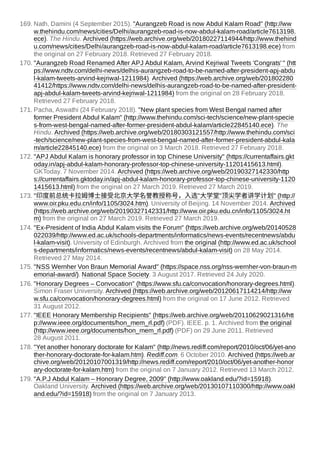 169. Nath, Damini (4 September 2015). "Aurangzeb Road is now Abdul Kalam Road" (http://ww
w.thehindu.com/news/cities/Delhi/aurangzeb-road-is-now-abdul-kalam-road/article7613198.
ece). The Hindu. Archived (https://web.archive.org/web/20180227114944/http://www.thehind
u.com/news/cities/Delhi/aurangzeb-road-is-now-abdul-kalam-road/article7613198.ece) from
the original on 27 February 2018. Retrieved 27 February 2018.
170. "Aurangzeb Road Renamed After APJ Abdul Kalam, Arvind Kejriwal Tweets 'Congrats' " (htt
ps://www.ndtv.com/delhi-news/delhis-aurangzeb-road-to-be-named-after-president-apj-abdu
l-kalam-tweets-arvind-kejriwal-1211984). Archived (https://web.archive.org/web/201802280
41412/https://www.ndtv.com/delhi-news/delhis-aurangzeb-road-to-be-named-after-president-
apj-abdul-kalam-tweets-arvind-kejriwal-1211984) from the original on 28 February 2018.
Retrieved 27 February 2018.
171. Pacha, Aswathi (24 February 2018). "New plant species from West Bengal named after
former President Abdul Kalam" (http://www.thehindu.com/sci-tech/science/new-plant-specie
s-from-west-bengal-named-after-former-president-abdul-kalam/article22845140.ece). The
Hindu. Archived (https://web.archive.org/web/20180303121557/http://www.thehindu.com/sci
-tech/science/new-plant-species-from-west-bengal-named-after-former-president-abdul-kala
m/article22845140.ece) from the original on 3 March 2018. Retrieved 27 February 2018.
172. "APJ Abdul Kalam is honorary professor in top Chinese University" (https://currentaffairs.gkt
oday.in/apj-abdul-kalam-honorary-professor-top-chinese-university-11201415613.html).
GKToday. 7 November 2014. Archived (https://web.archive.org/web/20190327142330/http
s://currentaffairs.gktoday.in/apj-abdul-kalam-honorary-professor-top-chinese-university-1120
1415613.html) from the original on 27 March 2019. Retrieved 27 March 2019.
173. "印度前总统卡拉姆博士接受北京大学名誉教授称号，入选"大学堂"顶尖学者讲学计划" (http://
www.oir.pku.edu.cn/info/1105/3024.htm). University of Beijing. 14 November 2014. Archived
(https://web.archive.org/web/20190327142331/http://www.oir.pku.edu.cn/info/1105/3024.ht
m) from the original on 27 March 2019. Retrieved 27 March 2019.
174. "Ex-President of India Abdul Kalam visits the Forum" (https://web.archive.org/web/20140528
022039/http://www.ed.ac.uk/schools-departments/informatics/news-events/recentnews/abdu
l-kalam-visit). University of Edinburgh. Archived from the original (http://www.ed.ac.uk/school
s-departments/informatics/news-events/recentnews/abdul-kalam-visit) on 28 May 2014.
Retrieved 27 May 2014.
175. "NSS Wernher Von Braun Memorial Award" (https://space.nss.org/nss-wernher-von-braun-m
emorial-award/). National Space Society. 3 August 2017. Retrieved 24 July 2020.
176. "Honorary Degrees – Convocation" (https://www.sfu.ca/convocation/honorary-degrees.html).
Simon Fraser University. Archived (https://web.archive.org/web/20120617114214/http://ww
w.sfu.ca/convocation/honorary-degrees.html) from the original on 17 June 2012. Retrieved
31 August 2012.
177. "IEEE Honorary Membership Recipients" (https://web.archive.org/web/20110629021316/htt
p://www.ieee.org/documents/hon_mem_rl.pdf) (PDF). IEEE. p. 1. Archived from the original
(http://www.ieee.org/documents/hon_mem_rl.pdf) (PDF) on 29 June 2011. Retrieved
28 August 2011.
178. "Yet another honorary doctorate for Kalam" (http://news.rediff.com/report/2010/oct/06/yet-ano
ther-honorary-doctorate-for-kalam.htm). Rediff.com. 6 October 2010. Archived (https://web.ar
chive.org/web/20120107001319/http://news.rediff.com/report/2010/oct/06/yet-another-honor
ary-doctorate-for-kalam.htm) from the original on 7 January 2012. Retrieved 13 March 2012.
179. "A.P.J Abdul Kalam – Honorary Degree, 2009" (http://www.oakland.edu/?id=15918).
Oakland University. Archived (https://web.archive.org/web/20130107110300/http://www.oakl
and.edu/?id=15918) from the original on 7 January 2013.
 