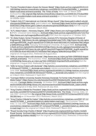 180. "Former President Kalam chosen for Hoover Medal" (https://web.archive.org/web/20131113
185338/http://articles.timesofindia.indiatimes.com/2009-03-27/india/28029908_1_president-
kalam-rural-areas-eminent-scientist). The Times of India. New York. 27 March 2009.
Archived from the original (http://articles.timesofindia.indiatimes.com/2009-03-27/india/2802
9908_1_president-kalam-rural-areas-eminent-scientist) on 13 November 2013. Retrieved
30 October 2010.
181. "Caltech GALCIT International von Kármán Wings Award" (http://www.galcit.caltech.edu/ah
s/recipients/2009Kalam.html). galcit.caltech.edu. Archived (https://web.archive.org/web/2012
0330193211/http://www.galcit.caltech.edu/ahs/recipients/2009Kalam.html) from the original
on 30 March 2012. Retrieved 1 March 2012.
182. "A.P.J Abdul Kalam – Honorary Degree, 2008" (https://www.usm.my/images/pdf/konvo53.pd
f) (PDF). Universiti Sains Malaysia. Archived (https://web.archive.org/web/20211017131751/
https://www.usm.my/images/pdf/konvo53.pdf) (PDF) from the original on 17 October 2021.
183. "Dr Abdul Kalam, former President of India, receives NTU Honorary Degree of Doctor of
Engineering" (http://news.ntu.edu.sg/pages/newsdetail.aspx?URL=http://news.ntu.edu.sg/ne
ws/Pages/NR2008_Aug26.aspx&Guid=3728913b-4ced-4d53-b9c3-f17ed2bdaa78&Categor
y=&MonthGroup=808). Nanyang Technological University. 26 August 2008. Archived (http
s://web.archive.org/web/20110823054102/http://news.ntu.edu.sg/pages/newsdetail.aspx?U
RL=http%3A%2F%2Fnews.ntu.edu.sg%2Fnews%2FPages%2FNR2008_Aug26.aspx&Gui
d=3728913b-4ced-4d53-b9c3-f17ed2bdaa78&Category=&MonthGroup=808) from the
original on 23 August 2011. Retrieved 28 August 2011.
184. "AMU to honour Kalam with doctorate" (http://www.amu.ac.in/pro.jsp?did=10065&lid=Import
ant%20Landmarks). The Economics Times. Archived (https://web.archive.org/web/2015080
1132050/http://www.amu.ac.in/pro.jsp?did=10065&lid=Important%20Landmarks) from the
original on 1 August 2015. Retrieved 28 August 2015.
185. "AMU to honour Kalam with doctorate" (http://articles.economictimes.indiatimes.com/2008-0
6-05/news/27702555_1_doctorate-amu-kalam). Articles.economictimes.indiatimes.com. 5
June 2008. Archived (https://web.archive.org/web/20160305121129/http://articles.economict
imes.indiatimes.com/2008-06-05/news/27702555_1_doctorate-amu-kalam) from the original
on 5 March 2016. Retrieved 17 April 2017.
186. "Carnegie Mellon University Awards Honorary Doctorate To Former India President A.P.J.
Abdul Kalam" (https://www.cmu.edu/news/archive/2007/October/oct26_kalam.shtml).
cmu.edu. Carnegie Mellon University. 26 October 2015. Archived (https://web.archive.org/w
eb/20150506150619/http://www.cmu.edu/news/archive/2007/October/oct26_kalam.shtml)
from the original on 6 May 2015. Retrieved 28 July 2015.
187. "King Charles II Medal for President" (https://web.archive.org/web/20131113191656/http://w
ww.hindu.com/2007/07/12/stories/2007071253391300.htm). The Hindu. Chennai, India. 12
July 2007. Archived from the original (http://www.hindu.com/2007/07/12/stories/2007071253
391300.htm) on 13 November 2013. Retrieved 1 March 2012.
188. "King Charles II Medal for Kalam" (http://articles.economictimes.indiatimes.com/2007-07-11/
news/27675690_1_president-kalam-p-j-abdul-kalam-road-map). The Economic Times.
India. 11 July 2007. Archived (https://web.archive.org/web/20160305021340/http://articles.ec
onomictimes.indiatimes.com/2007-07-11/news/27675690_1_president-kalam-p-j-abdul-kala
m-road-map) from the original on 5 March 2016. Retrieved 1 March 2012.
189. "Royal Society King Charles II Medal" (http://royalsociety.org/awards/king-charles-medal/).
Royal Society. Archived (https://web.archive.org/web/20121003082554/http://royalsociety.or
g/awards/king-charles-medal/) from the original on 3 October 2012. Retrieved 14 November
2012.
 