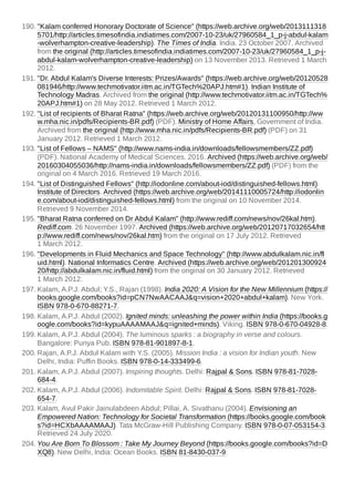 190. "Kalam conferred Honorary Doctorate of Science" (https://web.archive.org/web/2013111318
5701/http://articles.timesofindia.indiatimes.com/2007-10-23/uk/27960584_1_p-j-abdul-kalam
-wolverhampton-creative-leadership). The Times of India. India. 23 October 2007. Archived
from the original (http://articles.timesofindia.indiatimes.com/2007-10-23/uk/27960584_1_p-j-
abdul-kalam-wolverhampton-creative-leadership) on 13 November 2013. Retrieved 1 March
2012.
191. "Dr. Abdul Kalam's Diverse Interests: Prizes/Awards" (https://web.archive.org/web/20120528
081946/http://www.techmotivator.iitm.ac.in/TGTech%20APJ.htm#1). Indian Institute of
Technology Madras. Archived from the original (http://www.techmotivator.iitm.ac.in/TGTech%
20APJ.htm#1) on 28 May 2012. Retrieved 1 March 2012.
192. "List of recipients of Bharat Ratna" (https://web.archive.org/web/20120131100950/http://ww
w.mha.nic.in/pdfs/Recipients-BR.pdf) (PDF). Ministry of Home Affairs, Government of India.
Archived from the original (http://www.mha.nic.in/pdfs/Recipients-BR.pdf) (PDF) on 31
January 2012. Retrieved 1 March 2012.
193. "List of Fellows – NAMS" (http://www.nams-india.in/downloads/fellowsmembers/ZZ.pdf)
(PDF). National Academy of Medical Sciences. 2016. Archived (https://web.archive.org/web/
20160304055036/http://nams-india.in/downloads/fellowsmembers/ZZ.pdf) (PDF) from the
original on 4 March 2016. Retrieved 19 March 2016.
194. "List of Distinguished Fellows" (http://iodonline.com/about-iod/distinguished-fellows.html).
Institute of Directors. Archived (https://web.archive.org/web/20141110005724/http://iodonlin
e.com/about-iod/distinguished-fellows.html) from the original on 10 November 2014.
Retrieved 9 November 2014.
195. "Bharat Ratna conferred on Dr Abdul Kalam" (http://www.rediff.com/news/nov/26kal.htm).
Rediff.com. 26 November 1997. Archived (https://web.archive.org/web/20120717032654/htt
p://www.rediff.com/news/nov/26kal.htm) from the original on 17 July 2012. Retrieved
1 March 2012.
196. "Developments in Fluid Mechanics and Space Technology" (http://www.abdulkalam.nic.in/fl
uid.html). National Informatics Centre. Archived (https://web.archive.org/web/201201300924
20/http://abdulkalam.nic.in/fluid.html) from the original on 30 January 2012. Retrieved
1 March 2012.
197. Kalam, A.P.J. Abdul; Y.S., Rajan (1998). India 2020: A Vision for the New Millennium (https://
books.google.com/books?id=pCN7NwAACAAJ&q=vision+2020+abdul+kalam). New York.
ISBN 978-0-670-88271-7.
198. Kalam, A.P.J. Abdul (2002). Ignited minds: unleashing the power within India (https://books.g
oogle.com/books?id=kypuAAAAMAAJ&q=ignited+minds). Viking. ISBN 978-0-670-04928-8.
199. Kalam, A.P.J. Abdul (2004). The luminous sparks : a biography in verse and colours.
Bangalore: Punya Pub. ISBN 978-81-901897-8-1.
200. Rajan, A.P.J. Abdul Kalam with Y.S. (2005). Mission India : a vision for Indian youth. New
Delhi, India: Puffin Books. ISBN 978-0-14-333499-6.
201. Kalam, A.P.J. Abdul (2007). Inspiring thoughts. Delhi: Rajpal & Sons. ISBN 978-81-7028-
684-4.
202. Kalam, A.P.J. Abdul (2006). Indomitable Spirit. Delhi: Rajpal & Sons. ISBN 978-81-7028-
654-7.
203. Kalam, Avul Pakir Jainulabdeen Abdul; Pillai, A. Sivathanu (2004). Envisioning an
Empowered Nation: Technology for Societal Transformation (https://books.google.com/book
s?id=HCXbAAAAMAAJ). Tata McGraw-Hill Publishing Company. ISBN 978-0-07-053154-3.
Retrieved 24 July 2020.
204. You Are Born To Blossom : Take My Journey Beyond (https://books.google.com/books?id=D
XQ8). New Delhi, India: Ocean Books. ISBN 81-8430-037-9.
 
