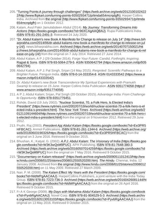 205. "Turning Points:A journey through challenges" (https://web.archive.org/web/2012100102422
2/http://www.flipkart.com/turning-points-9350293471/p/itmda654mcrqdgfh). Harper Collins
India. Archived from the original (http://www.flipkart.com/turning-points-9350293471/p/itmda
654mcrqdgfh) on 1 October 2012.
206. Kalam, Avul Pakir Jainulabdeen Abdul (2014). My Journey: Transforming Dreams Into
Actions (https://books.google.com/books?id=96XCAgAAQBAJ). Rupa Publications India.
ISBN 978-81-291-2491-3. Retrieved 24 July 2020.
207. "Dr. Abdul Kalam's new Book A Manifesto for Change to release on July 14" (http://news.bih
arprabha.com/2014/06/dr-abdul-kalams-new-book-a-manifesto-for-change-to-release-on-jul
y-14/). news.biharprabha.com. Archived (https://web.archive.org/web/20140707150021/htt
p://news.biharprabha.com/2014/06/dr-abdul-kalams-new-book-a-manifesto-for-change-to-rel
ease-on-july-14/) from the original on 7 July 2014. Retrieved 27 June 2014.
208. Abdul Kalam, A P J (29 October 2014). Forge Your Future: Candid, Forthright, Inspiring.
Rajpal & Sons. ISBN 978-93-5064-279-5. ASIN 9350642794 (https://www.amazon.in/dp/935
0642794).
209. Abdul Kalam, A P J; Pal Singh, Srijan (14 May 2015). Reignited: Scientific Pathways to a
Brighter Future. Penguin India. ISBN 978-0-14-333354-8. ASIN 0143333542 (https://www.a
mazon.in/dp/0143333542).
210. Dr. Abdul Kalam's new Book Transcendence My Spiritual Experiences with Pramukh
Swamiji to release on 15 June. Harper Collins India Publication. ASIN 9351774058 (https://
www.amazon.in/dp/9351774058).
211. A P J, Abdul Kalam; Srijan, Pal Singh (20 October 2015). Advantage India: From Challenge
to Opportunity. ISBN 978-9351776451.
212. Rohde, David (19 July 2002). "Nuclear Scientist, 70, a Folk Hero, Is Elected India's
President" (https://www.nytimes.com/2002/07/19/world/nuclear-scientist-70-a-folk-hero-is-el
ected-india-s-president.html). The New York Times. Archived (https://web.archive.org/web/2
0121109144604/http://www.nytimes.com/2002/07/19/world/nuclear-scientist-70-a-folk-hero-i
s-elected-india-s-president.html) from the original on 9 November 2012. Retrieved 29 June
2012.
213. Pruthi, Raj (2003). President Apj Abdul Kalam (https://books.google.com/books?id=Ee3PR5
HFBCAC). Anmol Publications. ISBN 978-81-261-1344-6. Archived (https://web.archive.org/
web/20160603190326/https://books.google.com/books?id=Ee3PR5HFBCAC) from the
original on 3 June 2016. Retrieved 9 October 2015.
214. Bhushan, K.; Katyal, G. (2002). A.P.J. Abdul Kalam: The Visionary of India (https://books.goo
gle.com/books?id=W3K3wQsM9PUC). APH Publishing. ISBN 978-81-7648-380-3.
Archived (https://web.archive.org/web/20160507014259/https://books.google.com/books?id
=W3K3wQsM9PUC) from the original on 7 May 2016. Retrieved 9 October 2015.
215. "Documentary on Kalam released" (https://web.archive.org/web/20090511012413/http://ww
w.hindu.com/2008/01/25/stories/2008012550520200.htm). The Hindu. Chennai, India. 12
January 2008. Archived from the original (http://www.hindu.com/2008/01/25/stories/2008012
550520200.htm) on 11 May 2009. Retrieved 27 March 2009.
216. Nair, P. M. (2008). The Kalam Effect: My Years with the President (https://books.google.com/
books?id=NldWPgAACAAJ). HarperCollins Publishers, a joint venture with the India Today
Group. ISBN 978-81-7223-736-3. Archived (https://web.archive.org/web/20160426081144/ht
tps://books.google.com/books?id=NldWPgAACAAJ) from the original on 26 April 2016.
Retrieved 9 October 2015.
217. Fr A K George (2009). My Days with Mahatma Abdul Kalam (https://books.google.com/book
s?id=PyvbRgAACAAJ). Novel Corp. ISBN 978-81-904529-5-3. Archived (https://web.archiv
e.org/web/20160513053103/https://books.google.com/books?id=PyvbRgAACAAJ) from the
original on 13 May 2016. Retrieved 9 October 2015.
 