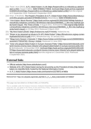 Official website (http://www.abdulkalam.com/)
Website of Dr. APJ Abdul Kalam during his tenureship as the President of India (http://abdul
kalam.nic.in/profile.html), hosted by the National Informatics Centre
A. P. J. Abdul Kalam (https://www.imdb.com/name/nm1527897/) at IMDb
Retrieved from "https://en.wikipedia.org/w/index.php?title=A._P._J._Abdul_Kalam&oldid=1077308834"
This page was last edited on 15 March 2022, at 17:30 (UTC).
Text is available under the Creative Commons Attribution-ShareAlike License 3.0;
additional terms may apply. By
using this site, you agree to the Terms of Use and Privacy Policy. Wikipedia® is a registered trademark of the
Wikimedia Foundation, Inc., a non-profit organization.
218. Tiwari, Arun (2015). A.P.J. Abdul Kalam: A Life (https://harpercollins.co.in/book/a-p-j-abdul-k
alam-a-life/). Harper Collins. ISBN 9789351776918. Archived (https://web.archive.org/web/2
0190905181325/https://harpercollins.co.in/book/a-p-j-abdul-kalam-a-life/) from the original
on 5 September 2019. Retrieved 5 September 2019.
219. Khan, S M (2016). The People's President: Dr A P J Abdul Kalam (https://www.bloomsbury.c
om/in/the-peoples-president-9789386141521/). Bloomsbury. ISBN 9789386141521.
220. "I Am Kalam: Movie Review" (https://web.archive.org/web/20130523204749/http://articles.ti
mesofindia.indiatimes.com/2011-08-04/news-interviews/29849681_1_film-nila-madhab-pan
da-harsh-mayar). The Times of India. 4 August 2011. Archived from the original (http://article
s.timesofindia.indiatimes.com/2011-08-04/news-interviews/29849681_1_film-nila-madhab-p
anda-harsh-mayar) on 23 May 2013. Retrieved 3 March 2012.
221. "My Hero Kalam (2018)" (https://indiancine.ma/CFYH/info). Indiancine.ma.
222. "Biopic to be streamed as tribute to Dr APJ Abdul Kalam" (https://filmsdivision.org/wp-conten
t/uploads/2021/01/15.pdf) (PDF). filmsdivision.org. 15 January 2021.
223. "Mega Icons Season 1 Episode 1" (https://www.hotstar.com/in/tv/mega-icons/1260000382/vi
rat-kohli/1770018765). Disney+ Hotstar. Retrieved 11 June 2021.
224. "Actor who played Abdul Kalam in Suriya's Soorarai Pottru" (https://www.behindwoods.com/
tamil-movies-cinema-news-16/actor-who-played-abdul-kalam-in-suriyas-soorarai-pottru.htm
l). Behindwoods. 14 November 2020. Archived (https://web.archive.org/web/202012051428
57/https://www.behindwoods.com/tamil-movies-cinema-news-16/actor-who-played-abdul-ka
lam-in-suriyas-soorarai-pottru.html) from the original on 5 December 2020. Retrieved
5 September 2021.
External links
 