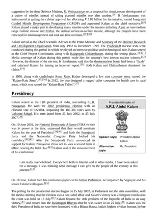 Presidential styles of
A.P.J. Abdul Kalam
Spoken style President Abdul
Kalam
Alternative
style
Mr. President
suggestion by the then Defence Minister, R. Venkataraman on a proposal for simultaneous development of
a quiver of missiles instead of taking planned missiles one after another.[29] R Venkatraman was
instrumental in getting the cabinet approval for allocating ₹ 3.88 billion for the mission, named Integrated
Guided Missile Development Programme (IGMDP) and appointed Kalam as the chief executive.[29]
Kalam played a major part in developing many missiles under the mission including Agni, an intermediate
range ballistic missile and Prithvi, the tactical surface-to-surface missile, although the projects have been
criticised for mismanagement and cost and time overruns.[29][30]
Kalam served as the Chief Scientific Adviser to the Prime Minister and Secretary of the Defence Research
and Development Organisation from July 1992 to December 1999. The Pokhran-II nuclear tests were
conducted during this period in which he played an intensive political and technological role. Kalam served
as the Chief Project Coordinator, along with Rajagopala Chidambaram, during the testing phase.[11][31]
Media coverage of Kalam during this period made him the country's best known nuclear scientist.[32]
However, the director of the site test, K Santhanam, said that the thermonuclear bomb had been a "fizzle"
and criticised Kalam for issuing an incorrect report.[33] Both Kalam and Chidambaram dismissed the
claims.[34]
In 1998, along with cardiologist Soma Raju, Kalam developed a low cost coronary stent, named the
"Kalam-Raju Stent".[35][36] In 2012, the duo designed a rugged tablet computer for health care in rural
areas, which was named the "Kalam-Raju Tablet".[37]
Kalam served as the 11th president of India, succeeding K. R.
Narayanan. He won the 2002 presidential election with an
electoral vote of 922,884, surpassing the 107,366 votes won by
Lakshmi Sahgal. His term lasted from 25 July 2002, to 25 July
2007.[38]
On 10 June 2002, the National Democratic Alliance (NDA) which
was in power at the time, expressed that they would nominate
Kalam for the post of President,[39][40] and both the Samajwadi
Party and the Nationalist Congress Party backed his
candidacy.[41][42] After the Samajwadi Party announced its
support for Kalam, Narayanan chose not to seek a second term in
office, leaving the field clear.[43] Kalam said of the announcement
of his candidature:
I am really overwhelmed. Everywhere both in Internet and in other media, I have been asked
for a message. I was thinking what message I can give to the people of the country at this
juncture.[44]
On 18 June, Kalam filed his nomination papers in the Indian Parliament, accompanied by Vajpayee and his
senior Cabinet colleagues.[45]
The polling for the presidential election began on 15 July 2002, in Parliament and the state assemblies, with
the media claiming that the election was a one-sided affair and Kalam's victory was a foregone conclusion;
the count was held on 18 July.[46] Kalam became the 11th president of the Republic of India in an easy
victory,[47] and moved into the Rashtrapati Bhavan after he was sworn in on 25 July.[48] Kalam was the
third President of India to have been honoured with a Bharat Ratna, India's highest civilian honour, before
Presidency
 
