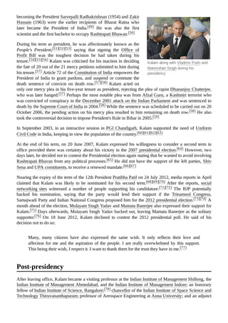 Kalam along with Vladimir Putin and
Manmohan Singh during his
presidency
becoming the President Sarvepalli Radhakrishnan (1954) and Zakir
Hussain (1963) were the earlier recipients of Bharat Ratna who
later became the President of India.[49] He was also the first
scientist and the first bachelor to occupy Rashtrapati Bhawan.[50]
During his term as president, he was affectionately known as the
People's President,[51][52][53] saying that signing the Office of
Profit Bill was the toughest decision he had taken during his
tenure.[54][55][56] Kalam was criticised for his inaction in deciding
the fate of 20 out of the 21 mercy petitions submitted to him during
his tenure.[57] Article 72 of the Constitution of India empowers the
President of India to grant pardons, and suspend or commute the
death sentence of convicts on death row.[57][58] Kalam acted on
only one mercy plea in his five-year tenure as president, rejecting the plea of rapist Dhananjoy Chatterjee,
who was later hanged.[57] Perhaps the most notable plea was from Afzal Guru, a Kashmiri terrorist who
was convicted of conspiracy in the December 2001 attack on the Indian Parliament and was sentenced to
death by the Supreme Court of India in 2004.[58] While the sentence was scheduled to be carried out on 20
October 2006, the pending action on his mercy plea resulted in him remaining on death row.[58] He also
took the controversial decision to impose President's Rule in Bihar in 2005.[59]
In September 2003, in an interactive session in PGI Chandigarh, Kalam supported the need of Uniform
Civil Code in India, keeping in view the population of the country.[60][61][62][63]
At the end of his term, on 20 June 2007, Kalam expressed his willingness to consider a second term in
office provided there was certainty about his victory in the 2007 presidential election.[64] However, two
days later, he decided not to contest the Presidential election again stating that he wanted to avoid involving
Rashtrapati Bhavan from any political processes.[65] He did not have the support of the left parties, Shiv
Sena and UPA constituents, to receive a renewed mandate.[66][67]
Nearing the expiry of the term of the 12th President Pratibha Patil on 24 July 2012, media reports in April
claimed that Kalam was likely to be nominated for his second term.[68][69][70] After the reports, social
networking sites witnessed a number of people supporting his candidature.[71][72] The BJP potentially
backed his nomination, saying that the party would lend their support if the Trinamool Congress,
Samajwadi Party and Indian National Congress proposed him for the 2012 presidential election.[73][74] A
month ahead of the election, Mulayam Singh Yadav and Mamata Banerjee also expressed their support for
Kalam.[75] Days afterwards, Mulayam Singh Yadav backed out, leaving Mamata Banerjee as the solitary
supporter.[76] On 18 June 2012, Kalam declined to contest the 2012 presidential poll. He said of his
decision not to do so:
Many, many citizens have also expressed the same wish. It only reflects their love and
affection for me and the aspiration of the people. I am really overwhelmed by this support.
This being their wish, I respect it. I want to thank them for the trust they have in me.[77]
After leaving office, Kalam became a visiting professor at the Indian Institute of Management Shillong, the
Indian Institute of Management Ahmedabad, and the Indian Institute of Management Indore; an honorary
fellow of Indian Institute of Science, Bangalore;[78] chancellor of the Indian Institute of Space Science and
Technology Thiruvananthapuram; professor of Aerospace Engineering at Anna University; and an adjunct
Post-presidency
 