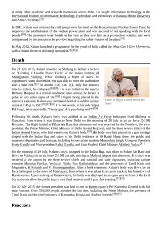 Kalam at Bijnor a week before his
death
at many other academic and research institutions across India. He taught information technology at the
International Institute of Information Technology, Hyderabad, and technology at Banaras Hindu University
and Anna University.[79]
In 2011, Kalam was criticised by civil groups over his stand on the Koodankulam Nuclear Power Plant; he
supported the establishment of the nuclear power plant and was accused of not speaking with the local
people.[80] The protesters were hostile to his visit as they saw him as a pro-nuclear scientist and were
unimpressed by the assurances he provided regarding the safety features of the plant.[81]
In May 2012, Kalam launched a programme for the youth of India called the What Can I Give Movement,
with a central theme of defeating corruption.[82][83]
On 27 July 2015, Kalam travelled to Shillong to deliver a lecture
on "Creating a Livable Planet Earth" at the Indian Institute of
Management Shillong. While climbing a flight of stairs, he
experienced some discomfort, but was able to enter the auditorium
after a brief rest.[84] At around 6:35  p.m. IST, only five minutes
into his lecture, he collapsed.[85][86] He was rushed to the nearby
Bethany Hospital in a critical condition; upon arrival, he lacked a
pulse or any other signs of life.[85] Despite being placed in the
intensive care unit, Kalam was confirmed dead of a sudden cardiac
arrest at 7:45 p.m. IST.[85][87][88] His last words, to his aide Srijan
Pal Singh, were reportedly: "Funny guy! Are you doing well?"[89]
Following his death, Kalam's body was airlifted in an Indian Air Force helicopter from Shillong to
Guwahati, from where it was flown to New Delhi on the morning of 28 July in an air force C-130J
Hercules. The flight landed at Palam Air Base that afternoon and was received by the President, the vice-
president, the Prime Minister, Chief Minister of Delhi Arvind Kejriwal, and the three service chiefs of the
Indian Armed Forces, who laid wreaths on Kalam's body.[90] His body was then placed on a gun carriage
draped with the Indian flag and taken to his Delhi residence at 10 Rajaji Marg; there, the public and
numerous dignitaries paid homage, including former prime minister Manmohan Singh, Congress President
Sonia Gandhi and Vice-president Rahul Gandhi, and Uttar Pradesh Chief Minister Akhilesh Yadav.[91]
On the morning of 29 July, Kalam's body, wrapped in the Indian flag, was taken to Palam Air Base and
flown to Madurai in an air force C-130J aircraft, arriving at Madurai Airport that afternoon. His body was
received at the airport by the three service chiefs and national and state dignitaries, including cabinet
ministers Manohar Parrikar, Venkaiah Naidu, Pon Radhakrishnan and the governors of Tamil Nadu and
Meghalaya, K Rosaiah and V. Shanmuganathan. After a brief ceremony, Kalam's body was flown by air
force helicopter to the town of Mandapam, from where it was taken in an army truck to his hometown of
Rameswaram. Upon arriving at Rameswaram, his body was displayed in an open area in front of the local
bus station to allow the public to pay their final respects until 8 p.m. that evening.[92][93]
On 30 July 2015, the former president was laid to rest at Rameswaram's Pei Karumbu Ground with full
state honours. Over 350,000 people attended the last rites, including the Prime Minister, the governor of
Tamil Nadu and the chief ministers of Karnataka, Kerala and Andhra Pradesh.[94][95]
Death
Reactions
 