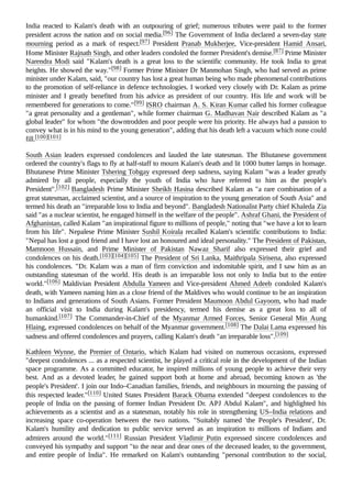 India reacted to Kalam's death with an outpouring of grief; numerous tributes were paid to the former
president across the nation and on social media.[96] The Government of India declared a seven-day state
mourning period as a mark of respect.[97] President Pranab Mukherjee, Vice-president Hamid Ansari,
Home Minister Rajnath Singh, and other leaders condoled the former President's demise.[87] Prime Minister
Narendra Modi said "Kalam's death is a great loss to the scientific community. He took India to great
heights. He showed the way."[98] Former Prime Minister Dr Manmohan Singh, who had served as prime
minister under Kalam, said, "our country has lost a great human being who made phenomenal contributions
to the promotion of self-reliance in defence technologies. I worked very closely with Dr. Kalam as prime
minister and I greatly benefited from his advice as president of our country. His life and work will be
remembered for generations to come."[99] ISRO chairman A. S. Kiran Kumar called his former colleague
"a great personality and a gentleman", while former chairman G. Madhavan Nair described Kalam as "a
global leader" for whom "the downtrodden and poor people were his priority. He always had a passion to
convey what is in his mind to the young generation", adding that his death left a vacuum which none could
fill.[100][101]
South Asian leaders expressed condolences and lauded the late statesman. The Bhutanese government
ordered the country's flags to fly at half-staff to mourn Kalam's death and lit 1000 butter lamps in homage.
Bhutanese Prime Minister Tshering Tobgay expressed deep sadness, saying Kalam "was a leader greatly
admired by all people, especially the youth of India who have referred to him as the people's
President".[102] Bangladesh Prime Minister Sheikh Hasina described Kalam as "a rare combination of a
great statesman, acclaimed scientist, and a source of inspiration to the young generation of South Asia" and
termed his death an "irreparable loss to India and beyond". Bangladesh Nationalist Party chief Khaleda Zia
said "as a nuclear scientist, he engaged himself in the welfare of the people". Ashraf Ghani, the President of
Afghanistan, called Kalam "an inspirational figure to millions of people," noting that "we have a lot to learn
from his life". Nepalese Prime Minister Sushil Koirala recalled Kalam's scientific contributions to India:
"Nepal has lost a good friend and I have lost an honoured and ideal personality." The President of Pakistan,
Mamnoon Hussain, and Prime Minister of Pakistan Nawaz Sharif also expressed their grief and
condolences on his death.[103][104][105] The President of Sri Lanka, Maithripala Sirisena, also expressed
his condolences. "Dr. Kalam was a man of firm conviction and indomitable spirit, and I saw him as an
outstanding statesman of the world. His death is an irreparable loss not only to India but to the entire
world."[106] Maldivian President Abdulla Yameen and Vice-president Ahmed Adeeb condoled Kalam's
death, with Yameen naming him as a close friend of the Maldives who would continue to be an inspiration
to Indians and generations of South Asians. Former President Maumoon Abdul Gayoom, who had made
an official visit to India during Kalam's presidency, termed his demise as a great loss to all of
humankind.[107] The Commander-in-Chief of the Myanmar Armed Forces, Senior General Min Aung
Hlaing, expressed condolences on behalf of the Myanmar government.[108] The Dalai Lama expressed his
sadness and offered condolences and prayers, calling Kalam's death "an irreparable loss".[109]
Kathleen Wynne, the Premier of Ontario, which Kalam had visited on numerous occasions, expressed
"deepest condolences ... as a respected scientist, he played a critical role in the development of the Indian
space programme. As a committed educator, he inspired millions of young people to achieve their very
best. And as a devoted leader, he gained support both at home and abroad, becoming known as 'the
people's President'. I join our Indo–Canadian families, friends, and neighbours in mourning the passing of
this respected leader."[110] United States President Barack Obama extended "deepest condolences to the
people of India on the passing of former Indian President Dr. APJ Abdul Kalam", and highlighted his
achievements as a scientist and as a statesman, notably his role in strengthening US–India relations and
increasing space co-operation between the two nations. "Suitably named 'the People's President', Dr.
Kalam's humility and dedication to public service served as an inspiration to millions of Indians and
admirers around the world."[111]
 Russian President Vladimir Putin expressed sincere condolences and
conveyed his sympathy and support "to the near and dear ones of the deceased leader, to the government,
and entire people of India". He remarked on Kalam's outstanding "personal contribution to the social,
 