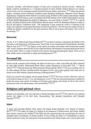 economic, scientific, and technical progress of India and in ensuring its national security," adding that
Kalam would be remembered as a "consistent exponent of closer friendly relations between our nations,
who has done a lot for cementing mutually beneficial Russian–Indian cooperation."[112] Other international
leaders—including former Indonesian president Susilo Bambang Yudhoyono, Malaysian Prime Minister
Najib Razak, Singaporean Prime Minister Lee Hsien Loong, President of the United Arab Emirates Sheikh
Khalifa bin Zayed Al Nahyan, and vice-president and Prime Minister of the United Arab Emirates and emir
of Dubai Sheikh Mohammed bin Rashid Al Maktoum—also paid tribute to Kalam.[113][114] In a special
gesture, Secretary-General of the United Nations Ban Ki-moon visited the Permanent Mission of India to
the UN and signed a condolence book. "The outpouring of grief around the world is a testament of the
respect and inspiration he has garnered during and after his presidency. The UN joins the people of India in
sending our deepest condolences for this great statesman. May he rest in peace and eternity", Ban wrote in
his message.[115]
The Dr. A. P. J. Abdul Kalam National Memorial[116] was built in memory of Kalam by the DRDO in Pei
Karumbu, in the island town of Rameswaram, Tamil Nadu. It was inaugurated by Prime Minister Narendra
Modi in July 2017.[117][118] On display are the replicas of rockets and missiles which Kalam had worked
with. Acrylic paintings about his life are also displayed along with hundreds of portraits depicting the life of
the mass leader. There is a statue of Kalam in the entrance showing him playing the Veena. There are two
other smaller statues of the leader in sitting and standing posture.[119]
Kalam was the youngest of five siblings, the eldest of whom was a sister, Asim Zohra (d. 1997), followed
by three elder brothers: Mohammed Muthu Meera Lebbai Maraikayar (5 November 1916 – 7 March
2021),[120][121] Mustafa Kalam (d. 1999) and Kasim Mohammed (d. 1995).[122] He was extremely close to
his elder siblings and their extended families throughout his life, and would regularly send small sums of
money to his older relations, himself remaining a lifelong bachelor.[122][123]
Kalam was noted for his integrity and his simple lifestyle.[123][124] He never owned a television, and was
in the habit of rising at 6:30 or 7 a.m. and sleeping by 2 a.m.[125] His few personal possessions included his
books, his veena, some articles of clothing, a CD player and a laptop; at his death, he left no will, and his
possessions went to his eldest brother, who survived him.[126][127]
Religion and spirituality were very important to Kalam throughout his life.[128] He made his own spiritual
journey the subject of his final book, Transcendence: My Spiritual Experiences with Pramukh
Swamiji.[129][130]
A proud and practising Muslim, daily namaz and fasting during Ramadan were integral to Kalam's
life.[9][131][132] His father, the imam of a mosque in his hometown of Rameswaram, had strictly instilled
these Islamic customs in his children.[9] His father had also impressed upon the young Kalam the value of
interfaith respect and dialogue. As Kalam recalled: "Every evening, my father A. P. Jainulabdeen, an imam,
Pakshi Lakshmana Sastry, the head priest of the Ramanathaswamy Hindu temple, and a church priest used
Memorial
Personal life
Religious and spiritual views
Islam
 