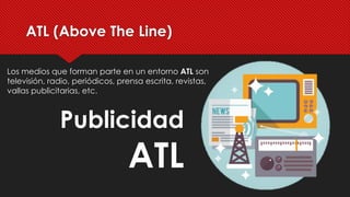 Los medios que forman parte en un entorno ATL son
televisión, radio, periódicos, prensa escrita, revistas,
vallas publicitarias, etc.
ATL (Above The Line)
Publicidad
ATL
 