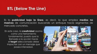 BTL (Below The Line)
Es la publicidad bajo la línea, es decir, la que emplea medios no
masivos de comunicación buscando un enfoque hacia segmentos de
mercado concretos.
En este caso, la creatividad asoma
como una herramienta
fundamental, puesto que la
llamada a la acción hacia
el target seleccionado debe
impactar con un mensaje que
posea intensidad.
 