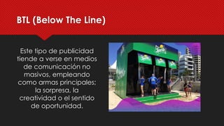 Este tipo de publicidad
tiende a verse en medios
de comunicación no
masivos, empleando
como armas principales;
la sorpresa, la
creatividad o el sentido
de oportunidad.
BTL (Below The Line)
 