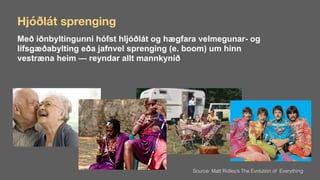 Hjóðlát sprenging
Með iðnbyltingunni hófst hljóðlát og hægfara velmegunar- og
lífsgæðabylting eða jafnvel sprenging (e. boom) um hinn
vestræna heim — reyndar allt mannkynið
Source: Matt Ridley’s The Evolution of Everything
 