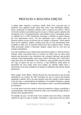 ____________________________________
Alan F. Chalmers – O que é Ciência afinal?
10
15
PREFÁCIO A SEGUNDA EDIÇÃO
A julgar pelas respostas à primeira edição deste livro, pareceria que os
primeiros oito capítulos atuam muito bem como “uma introdução simples,
clara e elementar às modernas opiniões sobre a natureza da ciência”. Parece
ter havido também concordância geral em que os últimos quatro capítulos não
conseguem sê-lo. Conseqüentemente, nesta edição revista e aumentada, deixei
os capítulos de I a VIII virtualmente intocados e substituí os quatro últimos
por seis inteiramente novos. Um dos problemas com a última parte da
primeira edição era que ela deixava de ser simples e elementar. Tentei manter
meus novos capítulos simples, embora tema não ter sido inteiramente bem-
sucedido ao lidar com as questões difíceis dos dois capítulos finais. Embora
tenha procurado manter a discussão simples, espero não ter com isso me
tornado contraditório.
Um outro problema com a última parte da primeira edição é a falta de clareza.
Embora esteja convencido disso, eu tateava na trilha certa na maior parte
daquilo que procurava; mas certamente não consegui expressar uma posição
coerente e bem-argumentada, como meus críticos deixaram claro. Nem toda a
culpa disso deve ser atribuída a Louis Althusser, cujas opiniões estavam muito
em voga na época em que eu escrevia, e cuja influência ainda pode ser
discernida até certo ponto nesta nova edição. Eu aprendi minha lição e
futuramente serei mais cuidadoso em relação às influências das últimas modas
parisienses.
16
Meus amigos Terry Blake e Denise Russell me convenceram de que há mais
importância nos escritos de Paul Feyeraben do que eu estava previamente
preparado a admitir. Dei a ele mais atenção nesta nova edição e tentei separar
o joio do trigo, o antimetodismo do dadaísmo. Fui também obrigado a separar
o sentido importante do “disparate obscurantista sobre a incomensurabilidade
de estruturas”.
A revisão deste livro deve muito à crítica de numerosos colegas, resenhistas e
correspondentes. Não tentarei nomeá-los todos, mas reconheço minha dívida e
ofereço meus agradecimentos.
Na medida em que a revisão deste livro resultou num novo final, a intenção
original do gato na capa se perdeu. Entretanto, o gato parece dar um apoio
 