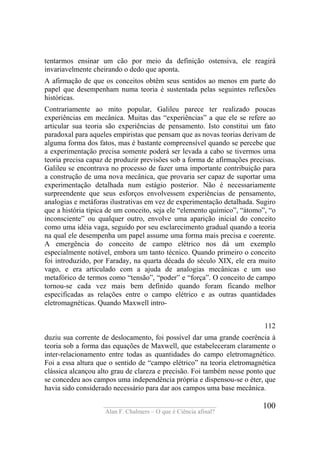 ____________________________________
Alan F. Chalmers – O que é Ciência afinal?
100
tentarmos ensinar um cão por meio da definição ostensiva, ele reagirá
invariavelmente cheirando o dedo que aponta.
A afirmação de que os conceitos obtêm seus sentidos ao menos em parte do
papel que desempenham numa teoria é sustentada pelas seguintes reflexões
históricas.
Contrariamente ao mito popular, Galileu parece ter realizado poucas
experiências em mecânica. Muitas das “experiências” a que ele se refere ao
articular sua teoria são experiências de pensamento. Isto constitui um fato
paradoxal para aqueles empiristas que pensam que as novas teorias derivam de
alguma forma dos fatos, mas é bastante compreensível quando se percebe que
a experimentação precisa somente poderá ser levada a cabo se tivermos uma
teoria precisa capaz de produzir previsões sob a forma de afirmações precisas.
Galileu se encontrava no processo de fazer uma importante contribuição para
a construção de uma nova mecânica, que provaria ser capaz de suportar uma
experimentação detalhada num estágio posterior. Não é necessariamente
surpreendente que seus esforços envolvessem experiências de pensamento,
analogias e metáforas ilustrativas em vez de experimentação detalhada. Sugiro
que a história típica de um conceito, seja ele “elemento químico”, “átomo”, “o
inconsciente” ou qualquer outro, envolve uma aparição inicial do conceito
como uma idéia vaga, seguido por seu esclarecimento gradual quando a teoria
na qual ele desempenha um papel assume uma forma mais precisa e coerente.
A emergência do conceito de campo elétrico nos dá um exemplo
especialmente notável, embora um tanto técnico. Quando primeiro o conceito
foi introduzido, por Faraday, na quarta década do século XIX, ele era muito
vago, e era articulado com a ajuda de analogias mecânicas e um uso
metafórico de termos como “tensão”, “poder” e “força”. O conceito de campo
tornou-se cada vez mais bem definido quando foram ficando melhor
especificadas as relações entre o campo elétrico e as outras quantidades
eletromagnéticas. Quando Maxwell intro-
112
duziu sua corrente de deslocamento, foi possível dar uma grande coerência à
teoria sob a forma das equações de Maxwell, que estabeleceram claramente o
inter-relacionamento entre todas as quantidades do campo eletromagnético.
Foi a essa altura que o sentido de “campo elétrico” na teoria eletromagnética
clássica alcançou alto grau de clareza e precisão. Foi também nesse ponto que
se concedeu aos campos uma independência própria e dispensou-se o éter, que
havia sido considerado necessário para dar aos campos uma base mecânica.
 
