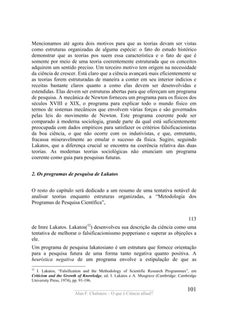 ____________________________________
Alan F. Chalmers – O que é Ciência afinal?
101
Mencionamos até agora dois motivos para que as teorias devam ser vistas
como estruturas organizadas de alguma espécie: o fato do estudo histórico
demonstrar que as teorias pos suem essa característica e o fato de que é
somente por meio de uma teoria coerentemente estruturada que os conceitos
adquirem um sentido preciso. Um terceiro motivo tem origem na necessidade
da ciência de crescer. Está claro que a ciência avançará mais eficientemente se
as teorias forem estruturadas de maneira a conter em seu interior indícios e
receitas bastante claros quanto a como elas devem ser desenvolvidas e
estendidas. Elas devem ser estruturas abertas para que ofereçam um programa
de pesquisa. A mecânica de Newton forneceu um programa para os físicos dos
séculos XVIII e XIX, o programa para explicar todo o mundo físico em
termos de sistemas mecânicos que envolvem várias forças e são governados
pelas leis do movimento de Newton. Este programa coerente pode ser
comparado à moderna sociologia, grande parte da qual está suficientemente
preocupada com dados empíricos para satisfazer os critérios falsificacionistas
da boa ciência, o que não ocorre com os indutivistas, e que, entretanto,
fracassa miseravelmente ao emular o sucesso da física. Sugiro, seguindo
Lakatos, que a diferença crucial se encontra na coerência relativa das duas
teorias. As modernas teorias sociológicas não enunciam um programa
coerente como guia para pesquisas futuras.
2. Os programas de pesquisa de Lakatos
O resto do capítulo será dedicado a um resumo de uma tentativa notável de
analisar teorias enquanto estruturas organizadas, a “Metodologia dos
Programas de Pesquisa Científica”,
113
de Imre Lakatos. Lakatos(32
) desenvolveu sua descrição da ciência como uma
tentativa de melhorar o falsificacionissmo popperiano e superar as objeções a
ele.
Um programa de pesquisa lakatosiano é um estrutura que fornece orientação
para a pesquisa futura de uma forma tanto negativa quanto positiva. A
heurística negativa de um programa envolve a estipulação de que as
32
I. Lakatos, “Falsification and the Methodology of Scientific Research Programmes”, em
Criticism and the Growth of Knowledge, ed. I. Lakatos e A. Musgrave (Cambridge: Cambridge
University Press, 1974), pp. 91-196.
 