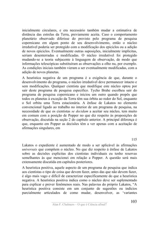 ____________________________________
Alan F. Chalmers – O que é Ciência afinal?
103
inicialmente circulares, e era necessário também mudar a estimativa de
distância das estrelas da Terra, previamente aceita. Caso o comportamento
planetário observado diferisse do previsto pelo programa de pesquisa
copernicano em algum ponto de seu desenvolvimento, então o núcleo
irredutível poderia ser protegido com a modificação dos epiciclos ou a adição
de novos epiciclos. Eventualmente outras suposições, inicialmente implícitas,
seriam desenterradas e modificadas. O núcleo irredutível foi protegido
mudando-se a teoria subjacente à linguagem de observação, de modo que
informações telescópicas substituíram as observações a olho nu, por exemplo.
As condições iniciais também vieram a ser eventualmente modificadas, com a
adição de novos planetas.
A heurística negativa de um programa é a exigência de que, durante o
desenvolvimento do programa, o núcleo irredutível deve permanecer intacto e
sem modificações. Qualquer cientista que modifique este núcleo optou por
sair deste programa de pesquisa especifico. Tycho Brahe escolheu sair do
programa de pesquisa copernicano e iniciou um outro quando propôs que
todos os planetas à exceção da Terra têm sua órbita ao redor do Sol, enquanto
o Sol orbita uma Terra estacionária. A ênfase de Lakatos no elemento
convencional ligado ao trabalho no interior de um programa de pesquisa, na
necessidade de que os cientistas se decidam a aceitar seu núcleo, tem muito
em comum com a posição de Popper no que diz respeito às proposições de
observação, discutida na seção 2 do capítulo anterior. A principal diferença é
que, enquanto em Popper as decisões têm a ver apenas com a aceitação de
afirmações singulares, em
115
Lakatos o expediente é aumentado de modo a ser aplicável às afirmações
universais que compõem o núcleo. No que diz respeito à ênfase de Lakatos
sobre as decisões explicitas dos cientistas individuais eu tenho reservas
semelhantes às que mencionei em relação a Popper. A questão será mais
extensamente discutida em capítulos posteriores.
A heurística positiva, aquele aspecto de um programa de pesquisa que indica
aos cientistas o tipo de coisa que devem fazer, antes das que não devem fazer,
é algo mais vago e difícil de caracterizar especificamente do que a heurística
negativa. A heurística positiva indica como o núcleo deve ser suplementado
para explicar e prever fenômenos reais. Nas palavras do próprio Lakatos, “A
heurística positiva consiste em um conjunto de sugestões ou indícios
parcialmente articulados de como mudar, desenvolver, as ‘variantes
 