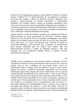 ____________________________________
Alan F. Chalmers – O que é Ciência afinal?
104
refutáveis’ de um programa de pesquisa, como modificar, sofisticar, o cinturão
protetor ‘refutável’”(34
). O desenvolvimento de um programa de pesquisa
envolverá não somente a adição de hipóteses auxiliares adequadas, mas
também o desenvolvimento de técnicas matemáticas e experimentais
adequadas. Por exemplo, desde o começo do programa copernicano ficou
claro que eram necessárias técnicas matemáticas adequadas para manipular os
movimentos epicíclicos, técnicas melhoradas para observações astronômicas e
teorias adequadas que governassem o uso de uma variedade de instrumentos
para a elaboração e aplicação detalhada do programa.
Lakatos ilustrou a noção de heurística positiva com a história do início do
desenvolvimento da teoria gravitacional de Newton(35
). Newton chegou
primeiro à lei da atração do inverso do quadrado considerando o movimento
elíptico de um planeta como um ponto ao redor de um Sol como um ponto.
Claro estava que, se a teoria gravitacional fosse colocada na prática ao
movimento planetário, seria necessário que o programa se desenvolvesse
desse modelo idealizado para um modelo mais realista. Mas este
desenvolvimento envolvia a solução de problemas teóricos e não seria
realizado sem um considerável trabalho teórico. O próprio Newton,
enfrentando um programa
116
definido, isto é, orientado por uma heurística positiva, progrediu de forma
considerável. Primeiro, levou em consideração o fato de que um Sol, como um
planeta, move-se sob a influência de sua atração mútua. Levou em
consideração então o tamanho finito dos planetas e tratou-os como esferas.
Depois de resolver o problema matemático apresentado por este passo,
Newton prosseguiu e deu margem para outras complicações, como as que são
introduzidas pela possibilidade de um planeta girar e o fato de que existem
forças gravitacionais entre os planetas, bem como entre cada um deles e o Sol.
Quando Newton tinha progredido até este ponto no programa, seguindo um
caminho que se havia apresentado mais ou menos necessário desde o início,
ele começou a se preocupar com a correspondência entre sua teoria e a
observação. Quando esta correspondência deixou a desejar, ele foi capaz de
prosseguir para planetas não esféricos, e assim por diante. Além de um
programa teórico contido na heurística positiva, um programa experimental
bastante definido foi sugerido. Aquele programa incluía o desenvolvimento de
34
Id., ibid., p. 135.
35
Id., ibid., pp. 145-6.
 