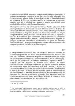 ____________________________________
Alan F. Chalmers – O que é Ciência afinal?
105
telescópios mais precisos, juntamente com teorias auxiliares necessárias para o
seu uso na astronomia, como aquelas que fornecem os meios adequados para
levar em conta a refração da luz na atmosfera terrestre. A formulação inicial
do programa de Newton implicava também a vantagem de se construir
aparatos sensíveis o suficiente para detectar a atração gravitacional numa
escala de laboratório (a experiência de Cavendish).
O programa implícito na teoria gravitacional de Newton dava uma forte
orientação heurística. Lakatos dá um relato bastante detalhado da teoria do
átomo de Bohr como um outro exemplo convincente.(36
) Um traço importante
destes exemplos de programas de pesquisa em desenvolvimento é o estágio
comparativamente tardio em que o teste de observação torna-se importante.
Isto está de acordo com meus comentários sobre a construção de Galileu das
origens da mecânica na seção anterior. O início de trabalho num programa de
pesquisa ocorre sem consideração da observação ou apesar das aparentes
falsificações desta. Um programa de pesquisa deve ter uma chance de realizar
seu pleno potencial. Um cinturão protetor adequado
117
e apropriadamente sofisticado deve ser construído. Em nosso exemplo da
Revolução Copernicana, isto incluía o desenvolvimento de uma mecânica e de
uma ótica adequadas. Quando um programa foi desenvolvido até um estágio
em que é apropriado submetê-lo a testes de observação, são as confirmações,
mais que as falsificações, de especial importância, segundo Lakatos(37
).
Exige-se que um programa de pesquisa tenha sucesso, ao menos
intermitentemente, em fazer previsões novas que sejam confirmadas. A noção
de uma previsão “nova” foi discutida na seção 4 do Capítulo V. A teoria de
Newton experimentou sucessos dramáticos deste tipo quando Galle observou
o planeta Netuno e Cavendish detectou primeiro a atração gravitacional em
escala de laboratório. Sucessos tais eram as marcas do caráter progressivo do
programa. Em contraste, a astronomia ptolemaica tinha fracassado em prever
fenômenos novos durante toda a Idade Média. Na época de Newton, a teoria
ptolemaica era nitidamente uma teoria degenerescente.
36
Id., ibid., pp. 140-54.
37
Uso “confirmação” aqui da mesma maneira que nos capítulos anteriores para me referir a
resultados de um teste experimental que se mostram como sustentando uma teoria, antes que como
prova de uma teoria. Lakatos utilizou “verificação” onde eu usei “confirmação”.
 