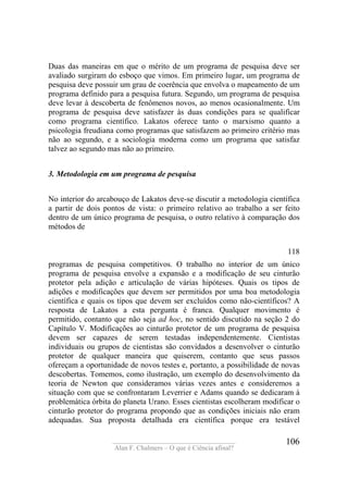 ____________________________________
Alan F. Chalmers – O que é Ciência afinal?
106
Duas das maneiras em que o mérito de um programa de pesquisa deve ser
avaliado surgiram do esboço que vimos. Em primeiro lugar, um programa de
pesquisa deve possuir um grau de coerência que envolva o mapeamento de um
programa definido para a pesquisa futura. Segundo, um programa de pesquisa
deve levar à descoberta de fenômenos novos, ao menos ocasionalmente. Um
programa de pesquisa deve satisfazer às duas condições para se qualificar
como programa científico. Lakatos oferece tanto o marxismo quanto a
psicologia freudiana como programas que satisfazem ao primeiro critério mas
não ao segundo, e a sociologia moderna como um programa que satisfaz
talvez ao segundo mas não ao primeiro.
3. Metodologia em um programa de pesquisa
No interior do arcabouço de Lakatos deve-se discutir a metodologia científica
a partir de dois pontos de vista: o primeiro relativo ao trabalho a ser feito
dentro de um único programa de pesquisa, o outro relativo à comparação dos
métodos de
118
programas de pesquisa competitivos. O trabalho no interior de um único
programa de pesquisa envolve a expansão e a modificação de seu cinturão
protetor pela adição e articulação de várias hipóteses. Quais os tipos de
adições e modificações que devem ser permitidos por uma boa metodologia
científica e quais os tipos que devem ser excluídos como não-científicos? A
resposta de Lakatos a esta pergunta é franca. Qualquer movimento é
permitido, contanto que não seja ad hoc, no sentido discutido na seção 2 do
Capítulo V. Modificações ao cinturão protetor de um programa de pesquisa
devem ser capazes de serem testadas independentemente. Cientistas
individuais ou grupos de cientistas são convidados a desenvolver o cinturão
protetor de qualquer maneira que quiserem, contanto que seus passos
ofereçam a oportunidade de novos testes e, portanto, a possibilidade de novas
descobertas. Tomemos, como ilustração, um exemplo do desenvolvimento da
teoria de Newton que consideramos várias vezes antes e consideremos a
situação com que se confrontaram Leverrier e Adams quando se dedicaram à
problemática órbita do planeta Urano. Esses cientistas escolheram modificar o
cinturão protetor do programa propondo que as condições iniciais não eram
adequadas. Sua proposta detalhada era científica porque era testável
 