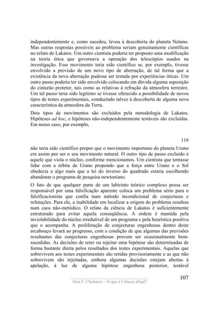 ____________________________________
Alan F. Chalmers – O que é Ciência afinal?
107
independentemente e, como sucedeu, levou à descoberta do planeta Netuno.
Mas outras respostas possíveis ao problema seriam genuinamente científicas
no relato de Lakatos. Um outro cientista poderia ter proposto uma modificação
na teoria ótica que governava a operação dos telescópios usados na
investigação. Esse movimento teria sido científico se, por exemplo, tivesse
envolvido a previsão de um novo tipo de aberração, de tal forma que a
existência da nova aberração pudesse ser testada por experiências óticas. Um
outro passo poderia ter sido envolvido colocando em dúvida alguma suposição
do cinturão protetor, tais como as relativas à refração da atmosfera terrestre.
Um tal passo teria sido legítimo se tivesse oferecido a possibilidade de novos
tipos de testes experimentais, conduzindo talvez à descoberta de alguma nova
característica da atmosfera da Terra.
Dois tipos de movimentos são excluídos pela metodologia de Lakatos.
Hipóteses ad hoc, e hipóteses não-independentemente testáveis são excluídas.
Em nosso caso, por exemplo,
119
não teria sido científico propor que o movimento importuno do planeta Urano
era assim por ser o seu movimento natural. O outro tipo de passo excluído é
aquele que viola o núcleo, conforme mencionamos. Um cientista que tentasse
lidar com a órbita de Urano propondo que a força entre Urano e o Sol
obedecia a algo mais que a lei do inverso do quadrado estaria escolhendo
abandonar o programa de pesquisa newtoniano.
O fato de que qualquer parte de um labirinto teórico complexo possa ser
responsável por uma falsificação aparente coloca um problema sério para o
falsificacionista que confia num método incondicional de conjecturas e
refutações. Para ele, a inabilidade em localizar a origem do problema resultou
num caos não-metódico. O relato da ciência de Lakatos é suficientemente
estruturado para evitar aquela conseqüência. A ordem é mantida pela
inviolabilidade do núcleo irredutível de um programa e pela heurística positiva
que o acompanha. A proliferação de conjecturas engenhosas dentro deste
arcabouço levará ao progresso, com a condição de que algumas das previsões
resultantes das conjecturas engenhosas provem ser ocasionalmente bem-
sucedidas. As decisões de reter ou rejeitar uma hipótese são determinadas de
forma bastante direta pelos resultados dos testes experimentais. Aquelas que
sobrevivem aos testes experimentais são retidas provisoriamente e as que não
sobrevivem são rejeitadas, embora algumas decisões estejam abertas à
apelação, à luz de alguma hipótese engenhosa posterior, testável
 