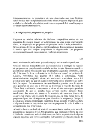 ____________________________________
Alan F. Chalmers – O que é Ciência afinal?
108
independentemente. A importância de uma observação para uma hipótese
sendo testada não é tão problemática dentro de um programa de pesquisa, pois
o núcleo irredutível e a heurística positiva servem para definir uma linguagem
de observação bastante estável.
4. A comparação de programas de pesquisa
Enquanto os méritos relativos de hipóteses competitivas dentro de um
programa de pesquisa podem ser determinados de uma forma relativamente
direta, a comparação de programas de pesquisa rivais é mais problemática.
Grosso modo, devem-se julgar os méritos relativos de programas de pesquisa
à medida que eles estejam progredindo ou degenerando. Um programa
degenerescente cederá espaço para um rival mais progressista,
120
como a astronomia ptolemaica que cedeu espaço para a teoria copernicana.
Uma das maiores dificuldades com esse critério para a aceitação ou rejeição
de programas de pesquisa está associada ao fator tempo. Quanto tempo deve
passar antes que se possa decidir que um programa degenerou seriamente, que
ele é incapaz de levar à descoberta de fenômenos novos? A parábola de
Lakatos, reproduzida nas páginas 96-7 indica a dificuldade. Neste
desenvolvimento imaginário dentro da astronomia newtoniana, nunca foi
possível estar certo de que um sucesso importante não se encontrava do outro
lado da esquina. Para darmos um exemplo histórico genuíno, mais de setenta
anos passaram-se antes que a previsão de Copérnico a respeito das fases de
Vênus fosse confirmada como correta, e vários séculos antes que a previsão
copernicana de que as estrelas fixas deviam mostrar paralaxe fosse
confirmada. Por causa da incerteza do resultado de tentativas futuras de
desenvolver e testar um programa de pesquisas, não se pode nunca dizer, de
programa algum, que ele degenerou para além de toda a esperança. Sempre é
possível que alguma modificação engenhosa de seu cinturão protetor conduza
a alguma descoberta espetacular, que trará o programa de volta à vida e o
colocará numa fase progressiva.
A história das teorias da eletricidade dá um exemplo das mudanças de sorte de
programas de pesquisas rivais. Um programa, que chamarei de teoria de ação
à distância, considerava a eletricidade como um fluido ou partículas de alguma
espécie, residindo em corpos carregados eletricamente ou fluindo através de
 