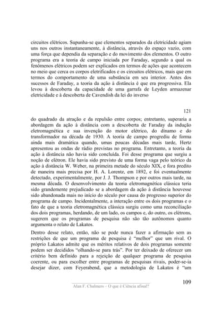 ____________________________________
Alan F. Chalmers – O que é Ciência afinal?
109
circuitos elétricos. Supunha-se que elementos separados da eletricidade agiam
uns nos outros instantaneamente, à distância, através do espaço vazio, com
uma força que dependia da separação e do movimento dos elementos. O outro
programa era a teoria de campo iniciada por Faraday, segundo a qual os
fenômenos elétricos podem ser explicados em termos de ações que acontecem
no meio que cerca os corpos eletrificados e os circuitos elétricos, mais que em
termos do comportamento de uma substância em seu interior. Antes dos
sucessos de Faraday, a teoria da ação à distância é que era progressiva. Ela
levou à descoberta da capacidade de uma garrafa de Leyden armazenar
eletricidade e à descoberta de Cavendish da lei do inverso
121
do quadrado da atração e da repulsão entre corpos; entretanto, superaria a
abordagem da ação à distância com a descoberta de Faraday da indução
eletromagnética e sua invenção do motor elétrico, do dínamo e do
transformador na década de 1930. A teoria de campo progrediu de forma
ainda mais dramática quando, umas poucas décadas mais tarde, Hertz
apresentou as ondas de rádio previstas no programa. Entretanto, a teoria da
ação à distância não havia sido concluída. Foi desse programa que surgiu a
noção de elétron. Ele havia sido previsto de uma forma vaga pelo teórico da
ação à distância W. Weber, na primeira metade do século XIX, e fora predito
de maneira mais precisa por H. A. Lorentz, em 1892, e foi eventualmente
detectado, experimentalmente, por J. J. Thompson e por outros mais tarde, na
mesma década. O desenvolvimento da teoria eletromagnética clássica teria
sido grandemente prejudicado se a abordagem da ação à distância houvesse
sido abandonada mais no início do século por causa do progresso superior do
programa de campo. Incidentalmente, a interação entre os dois programas e o
fato de que a teoria eletromagnética clássica surgiu como uma reconciliação
dos dois programas, herdando, de um lado, os campos e, do outro, os elétrons,
sugerem que os programas de pesquisa não são tão autônomos quanto
argumenta o relato de Lakatos.
Dentro desse relato, então, não se pode nunca fazer a afirmação sem as
restrições de que um programa de pesquisa é “melhor” que um rival. O
próprio Lakatos admite que os méritos relativos de dois programas somente
podem ser decididos “olhando-se para trás”. Por ter deixado de oferecer um
critério bem definido para a rejeição de qualquer programa de pesquisa
coerente, ou para escolher entre programas de pesquisas rivais, poder-se-ia
desejar dizer, com Feyerabend, que a metodologia de Lakatos é “um
 