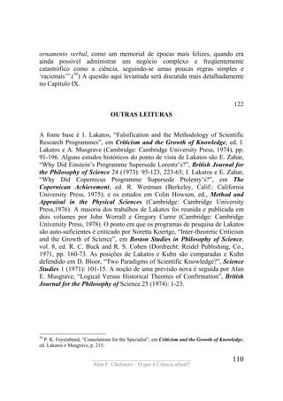 ____________________________________
Alan F. Chalmers – O que é Ciência afinal?
110
ornamento verbal, como um memorial de épocas mais felizes, quando era
ainda possível administrar um negócio complexo e freqüentemente
catastrófico como a ciência, seguindo-se umas poucas regras simples e
‘racionais’”.(38
) A questão aqui levantada será discutida mais detalhadamente
no Capítulo IX.
122
OUTRAS LEITURAS
A fonte base é 1. Lakatos, “Falsification and the Methodology of Scientific
Research Programmes”, em Criticism and the Growth of Knowledge, ed. I.
Lakatos e A. Musgrave (Cambridge: Cambridge University Press, 1974), pp.
91-196. Alguns estudos históricos do ponto de vista de Lakatos são E. Zahar,
“Why Did Einstein’s Programme Supersede Lorentz’s?”, British Journal for
the Philosophy of Science 24 (1973): 95-123, 223-63; I. Lakatos e E. Zahar,
“Why Did Copernicus Programme Supersede Ptolemy’s?”, em The
Copernican Achievement, ed. R. Westman (Berkeley, Calif.: California
University Press, 1975); e os estudos em Colin Howson, ed., Method and
Appraisal in the Physical Sciences (Cambridge: Cambridge University
Press,1976). A maioria dos trabalhos de Lakatos foi reunida e publicada em
dois volumes por John Worrall e Gregory Currie (Cambridge: Cambridge
University Press, 1978). O ponto em que os programas de pesquisa de Lakatos
são auto-suficientes é criticado por Noretta Koertge, “Inter-theoretic Criticism
and the Growth of Science”, em Boston Studies in Philosophy of Science,
vol. 8, ed. R. C. Buck and R. S. Cohen (Dordrecht: Reidel Publishing, Co.,
1971, pp. 160-73. As posições de Lakatos e Kuhn são comparadas e Kuhn
defendido em D. Bloor, “Two Paradigms of Scientific Knowledge?”, Science
Studies 1 (1971): 101-15. A noção de uma previsão nova é seguida por Alan
E. Musgrave, “Logical Versus Historical Theories of Confirmation”, British
Journal for the Philosophy of Science 25 (1974): 1-23.
38
P. K. Feyerabend, “Consolations for the Specialist”, em Criticism and the Growth of Knowledge,
ed. Lakatos e Musgrave, p. 215.
 