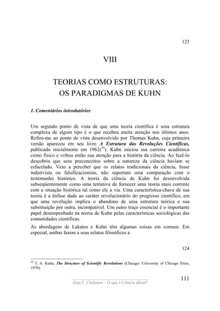 ____________________________________
Alan F. Chalmers – O que é Ciência afinal?
111
123
VIII
TEORIAS COMO ESTRUTURAS:
OS PARADIGMAS DE KUHN
1. Comentários introdutórios
Um segundo ponto de vista de que uma teoria científica é uma estrutura
complexa de algum tipo é o que recebeu muita atenção nos últimos anos.
Refiro-me ao ponto de vista desenvolvido por Thomas Kuhn, cuja primeira
versão apareceu em seu livro A Estrutura das Revoluções Científicas,
publicado inicialmente em 1962(39
). Kuhn iniciou sua carreira acadêmica
como físico e voltou então sua atenção para a história da ciência. Ao fazê-lo
descobriu que seus preconceitos sobre a natureza da ciência haviam se
esfacelado. Veio a perceber que os relatos tradicionais da ciência, fosse
indutivista ou falsificacionista, não suportam uma comparação com o
testemunho histórico. A teoria da ciência de Kuhn foi desenvolvida
subseqüentemente como uma tentativa de fornecer uma teoria mais corrente
com a situação histórica tal como ele a via. Uma característica-chave de sua
teoria é a ênfase dada ao caráter revolucionário do progresso científico, em
que uma revolução implica o abandono de uma estrutura teórica e sua
substituição por outra, incompatível. Um outro traço essencial é o importante
papel desempenhado na teoria de Kuhn pelas características sociológicas das
comunidades científicas.
As abordagens de Lakatos e Kuhn têm algumas coisas em comum. Em
especial, ambas fazem a seus relatos filosóficos a
124
39
T. S. Kuhn, The Structure of Scientific Revolutions (Chicago: University of Chicago Press,
1970).
 