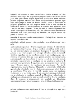 ____________________________________
Alan F. Chalmers – O que é Ciência afinal?
112
exigência de resistirem à crítica da história da ciência. O relato de Kuhn
precede a metodologia dos programas de pesquisa científica de Lakatos e acho
justo dizer que Lakatos adaptou alguns dos resultados de Kuhn para seus
próprios propósitos. O relato de Lakatos foi apresentado em primeiro lugar
neste livro porque é visto, da maneira melhor, como a culminação do
programa popperiano em uma resposta direta a ele, e uma tentativa de
melhorar os limites do falsificacionismo. A diferença mais importante entre
Kuhn, de um lado, e Popper e Lakatos, de outro, é a ênfase do primeiro nos
fatores sociológicos. O “relativismo” de Kuhn será discutido e criticado mais
adiante no livro. Neste capítulo eu me limitarei a um simples resumo dos
pontos de vista de Kuhn.
O quadro de Kuhn da maneira como progride a ciência pode ser resumido no
seguinte esquema aberto:
pré-ciência – ciência normal – crise-revolução – nova ciência normal – nova
crise
A atividade desorganizada e diversa que precede a formação da ciência torna-
se eventualmente estruturada e dirigida quando a comunidade científica atém-
se a um único paradigma. Um paradigma é composto de suposições teóricas
gerais e de leis e técnicas para a sua aplicação adotadas por uma comunidade
científica específica. Os que trabalham dentro de um paradigma, seja ele a
mecânica newtoniana, ótica de ondas, química analítica ou qualquer outro,
praticam aquilo que Kuhn chama de ciência normal. Os cientistas normais
articularão e desenvolverão o paradigma em sua tentativa de explicar e de
acomodar o comportamento de alguns aspectos relevantes do mundo real tais
como relevados através dos resultados de experiências. Ao fazê-lo
experimentarão, inevitavelmente, dificuldades e encontrarão falsificações
aparentes. Se dificuldades deste tipo fugirem ao controle, um estado de crise
se manifestará. Uma crise é resolvida quando surge um paradigma
inteiramente novo que atrai a adesão de um número crescente de cientistas até
que eventualmente o paradigma original, problemático, é abandonado. A
mudança descontínua constitui uma revolução científica. O novo paradigma,
cheio de promessa e aparentemente não assediado por dificuldades
supostamente insuperáveis, orienta agora a nova atividade científica normal
125
até que também encontre problemas sérios e o resultado seja uma outra
revolução.
 