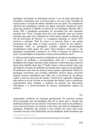 ____________________________________
Alan F. Chalmers – O que é Ciência afinal?
114
paradigma newtoniano na astronomia envolve o uso de tipos aprovados de
telescópios, juntamente com as técnicas para o seu uso e uma variedade de
técnicas para a correção dos dados coletados com sua ajuda. Um componente
adicional dos paradigmas consiste em alguns princípios metafísicos muito
gerais que orientam o trabalho no interior de um paradigma. Durante todo o
século XIX o paradigma newtoniano foi governado por uma suposição
parecida com “Todo o mundo físico deve ser explicado como um sistema
mecânico que opera sob a influência de várias forças segundo os ditames das
leis do movimento de Newton”, e o programa cartesiano no século XVII
envolvia o princípio “Não há vácuo e o universo físico é um grande
mecanismo em que todas as forças assumem a forma de um impulso”.
Finalmente todos os paradigmas conterão algumas recomendações
metodológicas muito gerais tais como “Faça tentativas sérias para o seu
paradigma corresponder à natureza”, ou “Trate os fracassos na tentativa de
fazer o seu paradigma corresponder à ciência como problemas sérios”.
A ciência normal implica tentativas detalhadas de articular um paradigma com
o objetivo de melhorar a correspondência entre ele e a natureza. Um
paradigma será sempre suficiente mente impreciso e aberto para que se precise
fazer muito trabalho desse tipo.(41
) Kuhn retrata a ciência normal como uma
atividade de resolução de problemas governada pelas regras de um paradigma.
Os problemas serão tanto de natureza teórica quanto experimental. Dentro do
paradigma newtoniano, por exemplo, problemas teóricos típicos envolvem
projetar técnicas matemáticas para lidar com o movimento de um planeta
sujeito a mais de uma força de atração e desenvolver suposições adequadas
para aplicar as leis de Newton ao movimento dos fluidos. Entre os problemas
experimentais estão incluídos a melhoria da precisão das observações
telescópicas e o desenvolvimento de técnicas experimentais capazes de
produzir
127
mensurações confiáveis da constante gravitacional. Os cientístas normais
devem pressupor que um paradigma lhes dê os meios para a solução dos
problemas propostos em seu interior. Um fracasso em resolver um problema é
visto como um fracasso do cientista e não como uma falta de adequação do
paradigma. Problemas que resistem a uma solução são vistos mais como
anomalias do que como falsificações de um paradigma. Kuhn reconhece que
41
Conforme a noção um tanto mais precisa de uma heurística positiva de Lakatos.
 