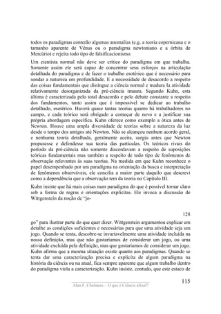 ____________________________________
Alan F. Chalmers – O que é Ciência afinal?
115
todos os paradigmas conterão algumas anomalias (e.g. a teoria copernicana e o
tamanho aparente de Vênus ou o paradigma newtoniano e a órbita de
Mercúrio) e rejeita todo tipo de falsificacionismo.
Um cientista normal não deve ser crítico do paradigma em que trabalha.
Somente assim ele será capaz de concentrar seus esforços na articulação
detalhada do paradigma e de fazer o trabalho esotérico que é necessário para
sondar a natureza em profundidade. E a necessidade de desacordo a respeito
das coisas fundamentais que distingue a ciência normal e madura Ia atividade
relativamente desorganizada da pré-ciência imaura. Segundo Kuhn, esta
última é caracterizada pelo total desacordo e pelo debate constante a respeito
dos fundamentos, tanto assim que é impossível se dedicar ao trabalho
detalhado, esotérico. Haverá quase tantas teorias quanto há trabalhadores no
campo, e cada teórico será obrigado a começar de novo e a justificar sua
própria abordagem específica. Kuhn oferece como exemplo a ótica antes de
Newton. Houve uma ampla diversidade de teorias sobre a natureza da luz
desde o tempo dos antigos até Newton. Não se alcançou nenhum acordo geral,
e nenhuma teoria detalhada, geralmente aceita, surgiu antes que Newton
propusesse e defendesse sua teoria das partículas. Os teóricos rivais do
período da pré-ciência não somente discordavam a respeito de suposições
teóricas fundamentais mas também a respeito de todo tipo de fenômenos de
observação relevantes às suas teorias. Na medida em que Kuhn reconhece o
papel desempenhado por um paradigma na orientação da busca e interpretação
de fenômenos observáveis, ele concilia a maior parte daquilo que descrevi
como a dependência que a observação tem da teoria no Capítulo III.
Kuhn insiste que há mais coisas num paradigma do que é possível tornar claro
sob a forma de regras e orientações explicitas. Ele invoca a discussão de
Wittgenstein da noção de “jo-
128
go” para ilustrar parte do que quer dizer. Wittgenstein argumentou explicar em
detalhe as condições suficientes e necessárias para que uma atividade seja um
jogo. Quando se tenta, descobre-se invariavelmente uma atividade incluída na
nossa definição, mas que não gostaríamos de considerar um jogo, ou uma
atividade excluída pela definição, mas que gostaríamos de considerar um jogo.
Kuhn afirma que a mesma situação existe quanto aos paradigmas. Quando se
tenta dar uma caracterização precisa e explicita de algum paradigma na
história da ciência ou na atual, fica sempre aparente que algum trabalho dentro
do paradigma viola a caracterização. Kuhn insiste, contudo, que este estaco de
 