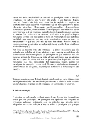 ____________________________________
Alan F. Chalmers – O que é Ciência afinal?
116
coisas não torna insustentável o conceito de paradigma, como a situação
semelhante em relação aos “jogos” não exclui o uso legítimo daquele
conceito. Embora não haja uma caracterização explícita e completa, os
cientistas individuais adquirem conhecimento de um paradigma através de sua
educação científica. Resolvendo problemas-padrão, desempenhando
experiências-padrão e, eventualmente, fazendo pesquisa sob orientação de um
supervisor que já é um praticante treinado dentro do paradigma, um aspirante
a cientista fica conhecendo os métodos, as técnicas e os padrões daquele
paradigma. Ele não será mais capaz de fazer um relato explícito dos métodos e
habilidades que adquiriu, mas um mestre carpinteiro é capaz de descrever
perfeitamente o que está por trás de suas habilidades. Grande parte do
conhecimento de um cientista normal será tácita, no sentido desenvolvido por
Michael Polanyi.(42
)
Por causa da maneira como ele é treinado – e como é necessário que seja
treinado para trabalhar de forma eficiente – um cientista normal típico não
estará cônscio da natureza precisa do paradigma em que trabalha e não será
capaz de articulá-la. Disso não se pode afirmar, entretanto, que um cientista
não será capaz de tentar articular as pressuposições implicadas em seu
paradigma, caso haja necessidade. Tal necessidade surgirá quando um
paradigma for ameaçado por um rival. Nestas circunstâncias será necessário
tentar detalhar as leis gerais, os princípios metafísicos e metodológicos etc.
envolvi-
129
dos num paradigma, para defendê-lo contra as alternativas envolvidas no novo
paradigma ameaçador. Na próxima seção resumirei o relato de Kuhn de como
um paradigma pode entrar em dificuldades e ser substituído por um rival.
3. Crise e revolução
O cientista normal trabalha confiantemente dentro de uma área bem definida
ditada por um paradigma. O paradigma lhe apresenta um conjunto de
problemas definidos justamente com os métodos que acredita serem
adequados para a sua solução. Caso ele culpe o paradigma por qualquer
42
Ver M. Polanyi, Personal Knowledge (Londres: Routledge and Kegan Paul, 1973) e Knowing
and Being (Londres: Routledge and Kegan Paul, 1969).
 