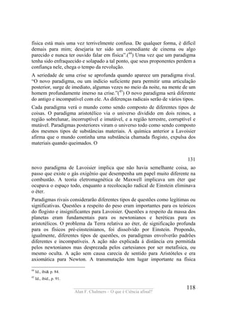 ____________________________________
Alan F. Chalmers – O que é Ciência afinal?
118
física está mais uma vez terrivelmente confusa. De qualquer forma, é difícil
demais para mim; desejaria ter sido um comediante de cinema ou algo
parecido e nunca ter ouvido falar em física”.(44
) Uma vez que um paradigma
tenha sido enfraquecido e solapado a tal ponto, que seus proponentes perdem a
confiança nele, chega o tempo da revolução.
A seriedade de uma crise se aprofunda quando aparece um paradigma rival.
“O novo paradigma, ou um indício suficiente para permitir uma articulação
posterior, surge de imediato, algumas vezes no meio da noite, na mente de um
homem profundamente imerso na crise.”(45
) O novo paradigma será diferente
do antigo e incompatível com ele. As diferenças radicais serão de vários tipos.
Cada paradigma verá o mundo como sendo composto de diferentes tipos de
coisas. O paradigma aristotélico via o universo dividido em dois reinos, a
região sobrelunar, incorruptível e imutável, e a região terrestre, corruptível e
mutável. Paradigmas posteriores viram o universo todo como sendo composto
dos mesmos tipos de substâncias materiais. A química anterior a Lavoisier
afirma que o mundo continha uma substância chamada flogisto, expulsa dos
materiais quando queimados. O
131
novo paradigma de Lavoisier implica que não havia semelhante coisa, ao
passo que existe o gás oxigênio que desempenha um papel muito diferente na
combustão. A teoria eletromagnética de Maxwell implicava um éter que
ocupava o espaço todo, enquanto a recolocação radical de Einstein eliminava
o éter.
Paradigmas rivais considerarão diferentes tipos de questões como legítimas ou
significativas. Questões a respeito do peso eram importantes para os teóricos
do flogisto e insignificantes para Lavoisier. Questões a respeito da massa dos
planetas eram fundamentais para os newtonianos e heréticas para os
aristotélicos. O problema da Terra relativa ao éter, de significação profunda
para os físicos pré-einsteinianos, foi dissolvido por Einstein. Propondo,
igualmente, diferentes tipos de questões, os paradigmas envolverão padrões
diferentes e incompatíveis. A ação não explicada á distância era permitida
pelos newtonianos mas desprezada pelos cartesianos por ser metafísica, ou
mesmo oculta. A ação sem causa carecia de sentido para Aristóteles e era
axiomática para Newton. A transmutação tem lugar importante na física
44
Id., ibi& p. 84.
45
Id., ibid., p. 91.
 