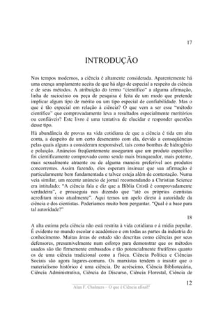 ____________________________________
Alan F. Chalmers – O que é Ciência afinal?
12
17
INTRODUÇÃO
Nos tempos modernos, a ciência é altamente considerada. Aparentemente há
uma crença amplamente aceita de que há algo de especial a respeito da ciência
e de seus métodos. A atribuição do termo “científico” a alguma afirmação,
linha de raciocínio ou peça de pesquisa é feita de um modo que pretende
implicar algum tipo de mérito ou um tipo especial de confiabilidade. Mas o
que é tão especial em relação à ciência? O que vem a ser esse “método
científico” que comprovadamente leva a resultados especialmente meritórios
ou confiáveis? Este livro é uma tentativa de elucidar e responder questões
desse tipo.
Há abundância de provas na vida cotidiana de que a ciência é tida em alta
conta, a despeito de um certo desencanto com ela, devido a conseqüências
pelas quais alguns a consideram responsável, tais como bombas de hidrogênio
e poluição. Anúncios freqüentemente asseguram que um produto específico
foi cientificamente comprovado como sendo mais branqueador, mais potente,
mais sexualmente atraente ou de alguma maneira preferível aos produtos
concorrentes. Assim fazendo, eles esperam insinuar que sua afirmação é
particularmente bem fundamentada e talvez esteja além de contestação. Numa
veia similar, um recente anúncio de jornal recomendando a Christian Science
era intitulado: “A ciência fala e diz que a Bíblia Cristã é comprovadamente
verdadeira”, e prosseguia nos dizendo que “até os próprios cientistas
acreditam nisso atualmente”. Aqui temos um apelo direto à autoridade da
ciência e dos cientistas. Poderíamos muito bem perguntar. “Qual é a base para
tal autoridade?”
18
A alta estima pela ciência não está restrita à vida cotidiana e à mídia popular.
É evidente no mundo escolar e acadêmico e em todas as partes da indústria do
conhecimento. Muitas áreas de estudo são descritas como ciências por seus
defensores, presumivelmente num esforço para demonstrar que os métodos
usados são tão firmemente embasados e tão potencialmente frutíferos quanto
os de uma ciência tradicional como a física. Ciência Política e Ciências
Sociais são agora lugares-comuns. Os marxistas tendem a insistir que o
materialismo histórico é uma ciência. De acréscimo, Ciência Bibliotecária,
Ciência Administrativa, Ciência do Discurso, Ciência Florestal, Ciência de
 