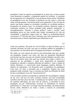 ____________________________________
Alan F. Chalmers – O que é Ciência afinal?
120
paradigma A pode ser superior ao paradigma B, ao passo que, se forem usados
como premissas os padrões, o julgamento poderá ser invertido. A conclusão
de um argumento só é obrigatória se suas premissas forem aceitas. Partidários
de paradigmas rivais não aceitarão as premissas uns dos outros e assim não
serão, necessariamente, convencidos pelos seus argumentos. É por este tipo de
motivo que Kuhn compara as revoluções científicas às revoluções políticas.
Exatamente da maneira como “as revoluções políticas objetivam mudar as
instituições políticas de formas proibidas pelas próprias instituições” e,
conseqüentemente, “fracassa o resumo político”, assim a escolha “entre
paradigmas prova ser uma escolha entre modos incompatíveis de vida em
comunidade” e argumento algum pode ser “lógica ou probabilisticamente
convincente”.(46
) Isto não quer dizer, entretanto, que vários argumentos não se
encontram entre os fatores importantes que influenciam as de-
133
cisões dos cientistas. Do ponto de vista de Kuhn, os tipos de fatores que se
mostram eficientes em fazer com que os cientistas mudem de paradigma é
uma questão a ser descoberta pela investigação psicológica e sociológica.
Há, então, um certo número de motivos inter-relacionados para que, quando
um paradigma compete com outro, não haja um argumento logicamente
convincente que faça com que um cientista racional abandone um pelo outro.
Não há um critério único pelo qual um cientista deva julgar o mérito ou a
promessa de um paradigma e, ainda mais, proponentes de programas
competitivos aderirão a conjuntos diferentes de padrões e verão o mundo de
formas diferentes e o descreverão numa linguagem também diferente. O
objetivo de argumentos e de discussões entre os partidários de paradigmas
rivais deve ser antes a persuasão que a compulsão. Imagino que neste
parágrafo tenha resumido o que se encontra por detrás da afirmação de Kuhn
de que os paradigmas rivais são “incomensuráveis”.
Uma revolução científica corresponde ao abandono de um paradigma e adoção
de um novo, não por um único cientista somente, mas pela comunidade
científica relevante como um todo. À medida que um número cada vez maior
de cientistas individuais, por uma série de motivos, é convertido ao novo
paradigma, há um “deslocamento crescente na distribuição de adesões
profissionais”.(47
) Para que a revolução seja bem-sucedida, este deslocamento
deverá, então, difundir-se de modo a incluir a maioria da comunidade
46
Id., ibid., pp. 93-4.
47
Id., ibid., p. 158.
 