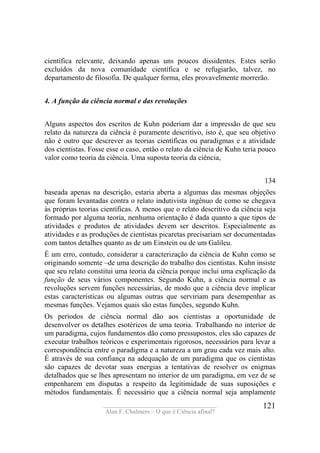 ____________________________________
Alan F. Chalmers – O que é Ciência afinal?
121
científica relevante, deixando apenas uns poucos dissidentes. Estes serão
excluídos da nova comunidade científica e se refugiarão, talvez, no
departamento de filosofia. De qualquer forma, eles provavelmente morrerão.
4. A função da ciência normal e das revoluções
Alguns aspectos dos escritos de Kuhn poderiam dar a impressão de que seu
relato da natureza da ciência é puramente descritivo, isto é, que seu objetivo
não é outro que descrever as teorias científicas ou paradigmas e a atividade
dos cientistas. Fosse esse o caso, então o relato da ciência de Kuhn teria pouco
valor como teoria da ciência. Uma suposta teoria da ciência,
134
baseada apenas na descrição, estaria aberta a algumas das mesmas objeções
que foram levantadas contra o relato indutivista ingênuo de como se chegava
às próprias teorias científicas. A menos que o relato descritivo da ciência seja
formado por alguma teoria, nenhuma orientação é dada quanto a que tipos de
atividades e produtos de atividades devem ser descritos. Especialmente as
atividades e as produções de cientistas picaretas precisariam ser documentadas
com tantos detalhes quanto as de um Einstein ou de um Galileu.
É um erro, contudo, considerar a caracterização da ciência de Kuhn como se
originando somente –de uma descrição do trabalho dos cientistas. Kuhn insiste
que seu relato constitui uma teoria da ciência porque inclui uma explicação da
função de seus vários componentes. Segundo Kuhn, a ciência normal e as
revoluções servem funções necessárias, de modo que a ciência deve implicar
estas características ou algumas outras que serviriam para desempenhar as
mesmas funções. Vejamos quais são estas funções, segundo Kuhn.
Os períodos de ciência normal dão aos cientistas a oportunidade de
desenvolver os detalhes esotéricos de uma teoria. Trabalhando no interior de
um paradigma, cujos fundamentos dão como pressupostos, eles são capazes de
executar trabalhos teóricos e experimentais rigorosos, necessários para levar a
correspondência entre o paradigma e a natureza a um grau cada vez mais alto.
É através de sua confiança na adequação de um paradigma que os cientistas
são capazes de devotar suas energias a tentativas de resolver os enigmas
detalhados que se lhes apresentam no interior de um paradigma, em vez de se
empenharem em disputas a respeito da legitimidade de suas suposições e
métodos fundamentais. É necessário que a ciência normal seja amplamente
 