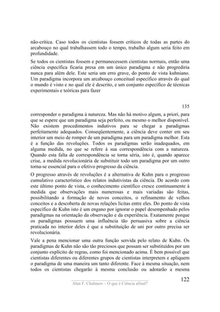 ____________________________________
Alan F. Chalmers – O que é Ciência afinal?
122
não-crítica. Caso todos os cientistas fossem críticos de todas as partes do
arcabouço no qual trabalhassem todo o tempo, trabalho algum seria feito em
profundidade.
Se todos os cientistas fossem e permanecessem cientistas normais, então uma
ciência específica ficaria presa em um único paradigma e não progrediria
nunca para além dele. Este seria um erro grave, do ponto de vista kuhniano.
Um paradigma incorpora um arcabouço conceitual específico através do qual
o mundo é visto e no qual ele é descrito, e um conjunto específico de técnicas
experimentais e teóricas para fazer
135
corresponder o paradigma à natureza. Mas não há motivo algum, a priorí, para
que se espere que um paradigma seja perfeito, ou mesmo o melhor disponível.
Não existem procedimentos indutivos para se chegar a paradigmas
perfeitamente adequados. Conseqüentemente, a ciência deve conter em seu
interior um meio de romper de um paradigma para um paradigma melhor. Esta
é a função das revoluções. Todos os paradigmas serão inadequados, em
alguma medida, no que se refere à sua correspondência com a natureza.
Quando esta falta de correspondência se torna séria, isto é, quando aparece
crise, a medida revolucionária de substituir todo um paradigma por um outro
torna-se essencial para o efetivo progresso da ciência.
O progresso através de revoluções é a alternativa de Kuhn para o progresso
cumulativo característico dos relatos indutivistas da ciência. De acordo com
este último ponto de vista, o conhecimento científico cresce continuamente à
medida que observações mais numerosas e mais variadas são feitas,
possibilitando a formação de novos conceitos, o refinamento de velhos
conceitos e a descoberta de novas relações licitas entre eles. Do ponto de vista
específico de Kuhn isto é um engano por ignorar o papel desempenhado pelos
paradigmas na orientação da observação e da experiência. Exatamente porque
os paradigmas possuem uma influência tão persuasiva sobre a ciência
praticada no interior deles é que a substituição de uni por outro precisa ser
revolucionária.
Vale a pena mencionar uma outra função servida pelo relato de Kuhn. Os
paradigmas de Kuhn não são tão preciosos que possam ser substituídos por um
conjunto explícito de regras, como foi mencionado acima. É bem possível que
cientistas diferentes ou diferentes grupos de cientistas interpretem e apliquem
o paradigma de uma maneira um tanto diferente. Face à mesma situação, nem
todos os cientistas chegarão à mesma conclusão ou adotarão a mesma
 