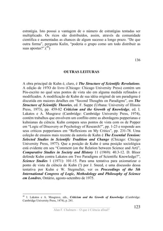 ____________________________________
Alan F. Chalmers – O que é Ciência afinal?
123
estratégia. Isto possui a vantagem de o número de estratégias tentadas ser
multiplicado. Os ricos são distribuídos, assim, através da comunidade
cientifica e aumentadas as chances de algum sucesso a longo prazo. “De que
outra forma”, pergunta Kulin, “poderia o grupo como um todo distribuir as
suas apostas?”.(48
)
136
OUTRAS LEITURAS
A obra principal de Kuhn é, claro, é The Structure of Scientific Revolutions.
A edição de 197O do livro (Chicago: Chicago University Press) contém um
Pós-escrito no qual seus pontos de vista são em alguma medida refinados e
modificados. A modificação de Kuhn de sua idéia original de um paradigma é
discutida em maiores detalhes em “Second Thoughts on Paradigms”, em The
Structure of Scientific Theories, ed. F. Suppe (Urbana: University of Illinois
Press, 1973), pp. 459-82 Criticism and the Growth of Knowledge, ed. I.
Lakatos e A. Musgrave (Cambridge: Cambridge University Press, 1974),
contém trabalhos que envolvem um conflito entre as abordagens popperianas e
kuhnianas da ciência. Kuhn compara seus pontos de vista com os de Popper
em “Logic of Discovery or Psychology of Research?”, pp. 1-23 e responde aos
seus críticos popperianos em “Reflexions on My Critics”, pp. 231-78. Uma
coleção de ensaios mais recente da autoria de Kuhn é The Essential Tension:
Selected Studies in Scientific Tradition and Change (Chicago: Chicago
University Press, 1977). Que a posição de Kuhn é uma posição sociológica
está evidente em seu “Comment (on the Relation between Science and Art)”,
Comparative Studies in Society and History 11 (1969): 40.3-12. D. Bloor
defende Kuhn contra Lakatos em Two Paradigms of Scientific Knowledge?”,
Science Studies 1 (1971): 101-15. Para uma tentativa para axiomatizar o
ponto de vista da ciência de Kuhn (!) por J. Sneed, e uma discussão dessa
tentativa por Kuhn e W. Stegmuller, ver os Proceedings of the 5th
International Congress of Logic, Methodology and Philosophy of Science
em Londres, Ontário, agosto-setembro de 1975.
48
I. Lakatos e A. Musgrave, eds., Criticism and the Growth of Knowlwdge (Cambridge:
Cambridge University Press, 1474), p. 241.
 