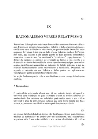 ____________________________________
Alan F. Chalmers – O que é Ciência afinal?
124
137
IX
RACIONALISMO VERSUS RELATIVISMO
Resumi nos dois capítulos anteriores duas análises contempoiãneas da ciência
que diferem em aspectos fundamentais. Lakatos e Kuhn oferecem distinções
conflitantes entre a ciência e a não-ciência, ou pseudociência. O conflito entre
os pontos de vista de Kuhn, por um lado, e bs de Lakatos e também de Popper,
por outro, deu ocasião a um debate quanto às duas posições contrastantes
associadas com os termos “racionalismo” e “relativismo” respectivamente. O
debate diz respeito às questões de avaliação de teorias e sua escolha e a
diferenciar a ciência da não-ciência. Neste capítulo começarei por caracterizar
as duas posições que representam os extremos do debate, extremos a que me
referirei respectivamente como racionalismo e relativismo. Discutirei, em
seguida, a extensão em que Lakatos e Kuhn podem ser legitimamente
caracterizados como racionalistas ou relativistas.
Na seção final começarei a colocar em dúvida os termos em que foi colocado
o debate.
1. Racionalismo
O racionalista extremado afirma que há um critério único, atemporal e
universal com referência ao qual se podem avaliar os méritos relativos de
teorias rivais. Por exemplo, um indutivista pode aceitar como o seu critério
universal o grau de corroboração indutiva que uma teoria recebe dos fatos
aceitos, ao passo que um falsificacionista pode basear o seu critério
138
no grau de falsificabilidade de teorias não falsificadas. Sejam quais forem os
detalhes da formulação do critério por um racionalista, uma característica
importante dela é sua universalidade e seu caráter não-histórico. O critério
 