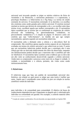 ____________________________________
Alan F. Chalmers – O que é Ciência afinal?
125
universal será invocado quando se julgar os méritos relativos da física de
Aristóteles e de Demócrito, a astronomia ptolemaica e a copernicana, a
psicologia freudiana e a behaviorista ou o big bang e as teorias do estado
constante do universo. O racionalista extremado vê as decisões e as escolhas
dos cientistas como sendo guiadas pelo critério universal. O cientista racional
rejeitará as teorias que deixem de corresponder a ele, e, ao escolher entre duas
teorias rivais, escolherá aquela que melhor corresponda a ele. O racionalista
típico acreditará que as teorias que se conformam às exigências do critério
universal são verdadeiras, ou aproximadamente verdadeiras, ou
provavelmente verdadeiras.(49
) A citação na página 33 descreve como um
cientista que seja “sobre-humano”, na medida em que age sempre
racionalmente, operaria segundo um racionalista indutivista.
O racionalista acha a distinção entre a ciência e a não-ciência fácil de
compreender. São científicas apenas aquelas teorias capazes de ser claramente
avaliadas em termos do critério universal e que sobrevivem ao teste. É assim
que um racionalista indutivista poderá decidir que a astrologia não é uma
ciência por não ser derivada indutivamente dos fatos da observação, enquanto
um falsificacionista poderá decidir que o marxismo não é científico por não
ser falsificável. O racionalista típico aceitará como evidência que se deva dar
um alto valor ao conhecimento desenvolvido segundo o critério universal.
Ainda mais se compreender o processo como meio de se chegar à verdade. A
verdade, a racionalidade e a ciência, portanto, são vistas como sendo
intrinsecamente boas.
2. Relativismo
O relativista nega que haja um padrão de racionalidade universal não-
histórico, em relação ao qual possa se julgar que uma teoria é melhor que
outra. Aquilo que é considerado como melhor ou pior em relação às teorias
científicas variará de indivíduo
139
para indivíduo e de comunidade para comunidade. O objetivo da busca do
conhecimento dependerá do que é importante ou daquilo que é valorizado pelo
indivíduo ou comunidade em questão. Por exemplo, o controle material sobre
49
A noção de verdade é problemática. Ela será discutida com algum detalhe no Capítulo XIII.
 