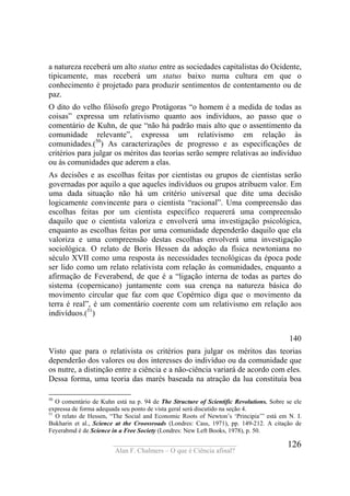 ____________________________________
Alan F. Chalmers – O que é Ciência afinal?
126
a natureza receberá um alto status entre as sociedades capitalistas do Ocidente,
tipicamente, mas receberá um status baixo numa cultura em que o
conhecimento é projetado para produzir sentimentos de contentamento ou de
paz.
O dito do velho filósofo grego Protágoras “o homem é a medida de todas as
coisas” expressa um relativismo quanto aos indivíduos, ao passo que o
comentário de Kuhn, de que “não há padrão mais alto que o assentimento da
comunidade relevante”, expressa um relativismo em relação às
comunidades.(50
) As caracterizações de progresso e as especificações de
critérios para julgar os méritos das teorias serão sempre relativas ao indivíduo
ou às comunidades que aderem a elas.
As decisões e as escolhas feitas por cientistas ou grupos de cientistas serão
governadas por aquilo a que aqueles indivíduos ou grupos atribuem valor. Em
uma dada situação não há um critério universal que dite uma decisão
logicamente convincente para o cientista “racional”. Uma compreensão das
escolhas feitas por um cientista específico requererá uma compreensão
daquilo que o cientista valoriza e envolverá uma investigação psicológica,
enquanto as escolhas feitas por uma comunidade dependerão daquilo que ela
valoriza e uma compreensão destas escolhas envolverá uma investigação
sociológica. O relato de Boris Hessen da adoção da física newtoniana no
século XVII como uma resposta às necessidades tecnológicas da época pode
ser lido como um relato relativista com relação às comunidades, enquanto a
afirmação de Feverabend, de que é a “ligação interna de todas as partes do
sistema (copernicano) juntamente com sua crença na natureza básica do
movimento circular que faz com que Copérnico diga que o movimento da
terra é real”, é um comentário coerente com um relativismo em relação aos
indivíduos.(51
)
140
Visto que para o relativista os critérios para julgar os méritos das teorias
dependerão dos valores ou dos interesses do indivíduo ou da comunidade que
os nutre, a distinção entre a ciência e a não-ciência variará de acordo com eles.
Dessa forma, uma teoria das marés baseada na atração da lua constituía boa
50
O comentário de Kuhn está na p. 94 de The Structure of Scientific Revolutions. Sobre se ele
expressa de forma adequada seu ponto de vista geral será discutido na seção 4.
51
O relato de Hessen, “The Social and Economic Roots of Newton’s ‘Principia’” está em N. I.
Bukharin et al., Science at the Croossroads (Londres: Cass, 1971), pp. 149-212. A citação de
Feyerabmd é de Science in a Free Society (Londres: New Left Books, 1978), p. 50.
 
