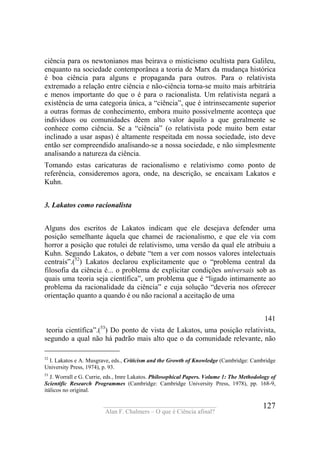____________________________________
Alan F. Chalmers – O que é Ciência afinal?
127
ciência para os newtonianos mas beirava o misticismo ocultista para Galileu,
enquanto na sociedade contemporânea a teoria de Marx da mudança histórica
é boa ciência para alguns e propaganda para outros. Para o relativista
extremado a relação entre ciência e não-ciência torna-se muito mais arbitrária
e menos importante do que o é para o racionalista. Um relativista negará a
existência de uma categoria única, a “ciência”, que é intrinsecamente superior
a outras formas de conhecimento, embora muito possivelmente aconteça que
indivíduos ou comunidades dêem alto valor àquilo a que geralmente se
conhece como ciência. Se a “ciência” (o relativista pode muito bem estar
inclinado a usar aspas) é altamente respeitada em nossa sociedade, isto deve
então ser compreendido analisando-se a nossa sociedade, e não simplesmente
analisando a natureza da ciência.
Tomando estas caricaturas de racionalismo e relativismo como ponto de
referência, consideremos agora, onde, na descrição, se encaixam Lakatos e
Kuhn.
3. Lakatos como racionalista
Alguns dos escritos de Lakatos indicam que ele desejava defender uma
posição semelhante àquela que chamei de racionalismo, e que ele via com
horror a posição que rotulei de relativismo, uma versão da qual ele atribuiu a
Kuhn. Segundo Lakatos, o debate “tem a ver com nossos valores intelectuais
centraís”.(52
) Lakatos declarou explicitamente que o “problema central da
filosofia da ciência é... o problema de explicitar condições universais sob as
quais uma teoria seja científica”, um problema que é “ligado intimamente ao
problema da racionalidade da ciência” e cuja solução “deveria nos oferecer
orientação quanto a quando é ou não racional a aceitação de uma
141
teoria científica”.(53
) Do ponto de vista de Lakatos, uma posição relativista,
segundo a qual não há padrão mais alto que o da comunidade relevante, não
52
I. Lakatos e A. Musgrave, eds., Criticism and the Growth of Knowledge (Cambridge: Cambridge
University Press, 1974), p. 93.
53
J. Worrall e G. Currie, eds., Imre Lakatos. Philosophical Papers. Volume 1: The Methodology of
Scientific Research Programmes (Cambridge: Cambridge University Press, 1978), pp. 168-9,
itálicos no original.
 