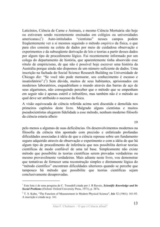 ____________________________________
Alan F. Chalmers – O que é Ciência afinal?
13
Laticínios, Ciência de Carne e Animais, e mesmo Ciência Mortuária são hoje
ou estiveram sendo recentemente ensinadas em colégios ou universidades
americanas.(1
) Auto-intitulados “cientistas” nesses campos podem
freqüentemente ver a si mesmos seguindo o método empírico da física, o que
para eles consiste na coleta de dados por meio de cuidadosa observação e
experimentos e da subseqüente derivação de leis e teorias a partir desses dados
por algum tipo de procedimento lógico. Fui recentemente informado por um
colega do departamento de história, que aparentemente tinha absorvido esse
rótulo de empiricismo, de que não é possível hoje escrever uma história da
Austrália porque ainda não dispomos de um número suficiente de dados. Uma
inscrição na fachada do Social Science Research Building na Universidade de
Chicago diz: “Se você não pode mensurar, seu conhecimento é escasso e
insatisfatório”.(2
) Sem dúvida, muitos de seus habitantes, aprisionados em
modernos laboratórios, esquadrinham o mundo através das barras de aço de
seus algarismos, não conseguindo perceber que o método que se empenham
em seguir não é apenas estéril e infrutífero, mas também não é o método ao
qual deve ser atribuído o sucesso da física.
A visão equivocada de ciência referida acima será discutida e demolida nos
primeiros capítulos deste livro. Malgrado alguns cientistas e muitos
pseudocientistas alegarem fidelidade a esse método, nenhum moderno filósofo
da ciência estaria alheio
19
pelo menos a algumas de suas deficiências. Os desenvolvimentos modernos na
filosofia da ciência têm apontado com precisão e enfatizado profundas
dificuldades associadas à idéia de que a ciência repousa sobre um fundamento
seguro adquirido através de observação e experimento e com a idéia de que há
algum tipo de procedimento de inferência que nos possibilita derivar teorias
científicas de modo confiável de uma tal base. Simplesmente não existe
método que possibilite às teorias científicas serem provadas verdadeiras ou
mesmo provavelmente verdadeiras. Mais adiante neste livro, vou demonstrar
que tentativas de fornecer uma reconstrução simples e diretamente lógica do
“método científico” encontram dificuldades ulteriores quando se percebe que
tampouco há método que possibilite que teorias científicas sejam
conclusivamente desaprovadas.
1
Esta lista é de uma pesquisa de C. Trusedell citada por J. R Ravetz, Scientific Knowledge and Its
Social Problems (Oxford: Oxford University Press, 1971), p. 387n.
2
T. S. Kuhn, “The Function of Measurement in Modern Physical Science", Isis 52 (1961): 161-93.
A inscrição é citada na p. 161.
 