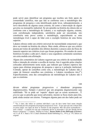 ____________________________________
Alan F. Chalmers – O que é Ciência afinal?
130
pode servir para identificar um programa que recebeu um forte apoio da
comunidade científica, mas que não se conforma com a metodologia dos
programas de pesquisa e esta identificação pode levar, subseqüentemente, a
nova descoberta de alguma causa externa, tal como a intervenção de algum
governo ou monopólio industrial. Se um episódio na história da ciência não se
conforma com a metodologia de Lakatos, e se explicação alguma, externa,
com corroboração independente, satisfatória pode ser encontrada, isto
constituiria uma prova contra a metodologia, especialmente se uma
metodologia rival é capaz de lidar com o exemplo histórico de uma forma
superior.
Lakatos oferece então um critério universal de racionalidade conjectural e que
deve ser testado na história da ciência. Mais ainda, afirma-se que seu critério
passou por testes de episódios dos últimos duzentos e poucos anos da física de
maneira superior aos critérios rivais que foram propostos. Os estudos de casos
históricos levados a cabo por L ikatos e seus seguidores certamente sustentara
em certa medida esta afirmação.
Alguns dos comentários de Lakatos sugerem que seu critério de racionalidade
tinha a intenção de orientar a escolha de teorias. Isto é sugerido pelas citações
colocadas anteriormente nesta seção, que indicam que Lakatos esperava dar
regras para eliminar programas de pesquisa e opor-se à poluição intelectual.
Contudo, apesar de conselhos como este, a metodologia de Lakatos não é
capaz de fornecer conselhos aos cientistas, e Lakatos reconheceu isto.(61
)
Especificamente, uma das conseqüências da metodologia de Lakatos não é
que os cientistas
144
devam adotar programas progressivos e abandonar programas
degenerescentes. Sempre é possível que um programa degenerescente seja
reabilitado. “Só se pode ser ‘esperto’ depois que as coisas acontecem... É
preciso que se perceba que nosso adversário, mesmo se ficou muito para trás,
pode ainda ensaiar um retorno. Vantagem alguma para um dos lados pode ser
61
“Eu, é claro, não indico ao cientista individual o que ele deve tentar fazer numa situação
caracterizada por dois programas de pesquisa progressivas rivais... O que quer que eles tenham feito
eu posso julgar: sou capaz de dizer se fizeram ou não progresso. Mas não posso aconselhá-los –
nem o desejo – a respeito de com que exatamente devem se preocupar e em que direção devem
buscar o progresso.” I. Lakatos, “Replies to Critics”, Boston Studies in the Philosophy of Science,
vol. 8, ed. R. C Buck e R S. Cohen (Dordrecht Reidd Publishing Co., 1971), p. 178, itálicos no
original.
 