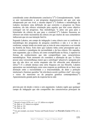 ____________________________________
Alan F. Chalmers – O que é Ciência afinal?
131
considerada como absolutamente conclusiva.”(62
) Conseqüentemente. “pode-
se ater racionalmente a um programa degenerescente até que este seja
ultrapassado por um rival, e mesmo depois”.(63
) Embora a metodologia de
Lakatos incorpore uma definição do que consistiu o progresso na física
moderna, ela não oferece orientação para aqueles que têm como objetivo
conseguir um tal progresso. Sua metodologia “é antes um guia para o
historiador da ciência do que para o cientista”.(64
) Lakatos fracassou ao
oferecer um relato racionalista da ciência em que muitos de seus comentários
indicavam que era sua intenção fazê-lo.
Segundo Lakatos, um campo de indagação é uma ciência caso se conforme à
metodologia dos programas de pesquisa científicos e não o é se não se
conforma, sempre tendo em mente que se trata de uma conjectura a ser testada
na história da física. Está claro que Lakatos tinha como pressuposto que a
física constitui o paradigma da racionalidade e da boa ciência. Ele supunha,
sem argumento, que a ciência, tal como exemplificada na física, é superior às
formas de conhecimento que não compartilham suas características
metodológicas. Num momento ele considera a afirmação de que “a física
possui uma verossimilhança maior que a astrologia” plausível e pergunta por
que ela não deve ser aceita enquanto não for oferecida uma alternativa
séria.(65
) E a atitude destaca uma séria fraqueza em sua filosofia. Lakatos
apresentou sua metodologia como uma resposta ao problema de se fazer uma
distinção entre a racionalidade e a irracionalidade, de deter a poluição
intelectual e iluminar questões “de relevãncia social e política vital”, tais como
o status do marxismo ou da pesquisa genética contemporânea.(66
)
Aparentemente grande parte da resposta havia sido
145
prevista por ele desde o início e sem argumento. Lakatos supôs que qualquer
campo de indagação que não compartilhe das características principais da
62
Worrall e Currie (1978), vol. 1, p. 113, itálicos no original.
63
Id., Ibid., p. 117, itálicos no original
64
Id., Ibid., p. 154.
65
Id., Ibid., p. 166.
66
Ver, por exemplo, seu ensaio “Science and Pseudo-Science” em Worrall e Currie (1978), vol. 1,
pp. 1-7.
 