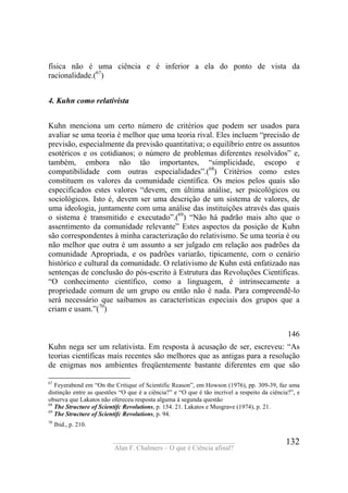 ____________________________________
Alan F. Chalmers – O que é Ciência afinal?
132
física não é uma ciência e é inferior a ela do ponto de vista da
racionalidade.(67
)
4. Kuhn como relativista
Kuhn menciona um certo número de critérios que podem ser usados para
avaliar se uma teoria é melhor que uma teoria rival. Eles incluem “precisão de
previsão, especialmente da previsão quantitativa; o equilíbrio entre os assuntos
esotéricos e os cotidianos; o número de problemas diferentes resolvidos” e,
também, embora não tão importantes, “simplicidade, escopo e
compatibilidade com outras especialidades”.(68
) Critérios como estes
constituem os valores da comunidade científica. Os meios pelos quais são
especificados estes valores “devem, em última análise, ser psicológicos ou
sociológicos. Isto é, devem ser uma descrição de um sistema de valores, de
uma ideologia, juntamente com uma análise das instituições através das quais
o sistema é transmitido e executado”.(69
) “Não há padrão mais alto que o
assentimento da comunidade relevante” Estes aspectos da posição de Kuhn
são correspondentes à minha caracterização do relativismo. Se uma teoria é ou
não melhor que outra é um assunto a ser julgado em relação aos padrões da
comunidade Apropriada, e os padrões variarão, tipicamente, com o cenário
histórico e cultural da comunidade. O relativismo de Kuhn está enfatizado nas
sentenças de conclusão do pós-escrito à Estrutura das Revoluções Científicas.
“O conhecimento científico, como a linguagem, é intrinsecamente a
propriedade comum de um grupo ou então não é nada. Para compreendê-lo
será necessário que saibamos as características especiais dos grupos que a
criam e usam.”(70
)
146
Kuhn nega ser um relativista. Em resposta à acusação de ser, escreveu: “As
teorias científicas mais recentes são melhores que as antigas para a resolução
de enigmas nos ambientes freqüentemente bastante diferentes em que são
67
Feyerabend em “On the Critique of Scientific Reason”, em Howson (1976), pp. 309-39, faz uma
distinção entre as questões “O que é a ciência?” e “O que é tão incrível a respeito da ciência?”, e
observa que Lakatos não ofereceu resposta alguma à segunda questão
68
The Structure of Scientífc Revolutions, p. 154. 21. Lakatos e Musgrave (1974), p. 21.
69
The Structure of Scientífc Revolutions, p. 94.
70
Ibid., p. 210.
 