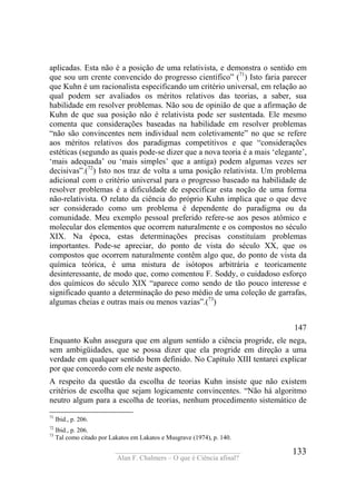 ____________________________________
Alan F. Chalmers – O que é Ciência afinal?
133
aplicadas. Esta não é a posição de uma relativista, e demonstra o sentido em
que sou um crente convencido do progresso científico” (71
) Isto faria parecer
que Kuhn é um racionalista especificando um critério universal, em relação ao
qual podem ser avaliados os méritos relativos das teorias, a saber, sua
habilidade em resolver problemas. Não sou de opinião de que a afirmação de
Kuhn de que sua posição não é relativista pode ser sustentada. Ele mesmo
comenta que considerações baseadas na habilidade em resolver problemas
“não são convincentes nem individual nem coletivamente” no que se refere
aos méritos relativos dos paradigmas competitivos e que “considerações
estéticas (segundo as quais pode-se dizer que a nova teoria é a mais ‘elegante’,
‘mais adequada’ ou ‘mais simples’ que a antiga) podem algumas vezes ser
decisivas”.(72
) Isto nos traz de volta a uma posição relativista. Um problema
adicional com o critério universal para o progresso baseado na habilidade de
resolver problemas é a dificuldade de especificar esta noção de uma forma
não-relativista. O relato da ciência do próprio Kuhn implica que o que deve
ser considerado como um problema é dependente do paradigma ou da
comunidade. Meu exemplo pessoal preferido refere-se aos pesos atômico e
molecular dos elementos que ocorrem naturalmente e os compostos no século
XIX. Na época, estas determinações precisas constituíam problemas
importantes. Pode-se apreciar, do ponto de vista do século XX, que os
compostos que ocorrem naturalmente contêm algo que, do ponto de vista da
química teórica, é uma mistura de isótopos arbitrária e teoricamente
desinteressante, de modo que, como comentou F. Soddy, o cuidadoso esforço
dos químicos do século XIX “aparece como sendo de tão pouco interesse e
significado quanto a determinação do peso médio de uma coleção de garrafas,
algumas cheias e outras mais ou menos vazias”.(73
)
147
Enquanto Kuhn assegura que em algum sentido a ciência progride, ele nega,
sem ambigüidades, que se possa dizer que ela progride em direção a uma
verdade em qualquer sentido bem definido. No Capítulo XIII tentarei explicar
por que concordo com ele neste aspecto.
A respeito da questão da escolha de teorias Kuhn insiste que não existem
critérios de escolha que sejam logicamente convincentes. “Não há algoritmo
neutro algum para a escolha de teorias, nenhum procedimento sistemático de
71
Ibid., p. 206.
72
Ibid., p. 206.
73
Tal como citado por Lakatos em Lakatos e Musgrave (1974), p. 140.
 