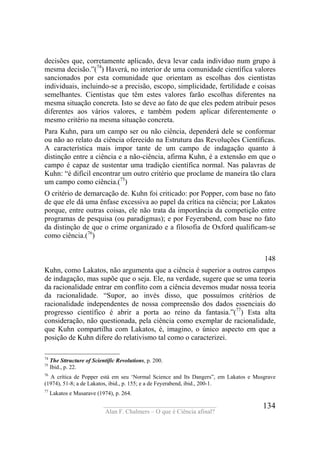 ____________________________________
Alan F. Chalmers – O que é Ciência afinal?
134
decisões que, corretamente aplicado, deva levar cada indivíduo num grupo à
mesma decisão.”(74
) Haverá, no interior de uma comunidade científica valores
sancionados por esta comunidade que orientam as escolhas dos cientistas
individuais, incluindo-se a precisão, escopo, simplicidade, fertilidade e coisas
semelhantes. Cientistas que têm estes valores farão escolhas diferentes na
mesma situação concreta. Isto se deve ao fato de que eles pedem atribuir pesos
diferentes aos vários valores, e também podem aplicar diferentemente o
mesmo critério na mesma situação concreta.
Para Kuhn, para um campo ser ou não ciência, dependerá dele se conformar
ou não ao relato da ciência oferecido na Estrutura das Revoluções Científicas.
A característica mais impor tante de um campo de indagação quanto à
distinção entre a ciência e a não-ciência, afirma Kuhn, é a extensão em que o
campo é capaz de sustentar uma tradição científica normal. Nas palavras de
Kuhn: “é difícil encontrar um outro critério que proclame de maneira tão clara
um campo como ciência.(75
)
O critério de demarcação de. Kuhn foi criticado: por Popper, com base no fato
de que ele dá uma ênfase excessiva ao papel da crítica na ciência; por Lakatos
porque, entre outras coisas, ele não trata da importância da competição entre
programas de pesquisa (ou paradigmas); e por Feyerabend, com base no fato
da distinção de que o crime organizado e a filosofia de Oxford qualificam-se
como ciência.(76
)
148
Kuhn, como Lakatos, não argumenta que a ciência é superior a outros campos
de indagação, mas supõe que o seja. Ele, na verdade, sugere que se uma teoria
da racionalidade entrar em conflito com a ciência devemos mudar nossa teoria
da racionalidade. “Supor, ao invés disso, que possuímos critérios de
racionalidade independentes de nossa compreensão dos dados essenciais do
progresso científico é abrir a porta ao reino da fantasia.”(77
) Esta alta
consideração, não questionada, pela ciência como exemplar de racionalidade,
que Kuhn compartilha com Lakatos, é, imagino, o único aspecto em que a
posição de Kuhn difere do relativismo tal como o caracterizei.
74
The Sttructure of Scientific Revolutions, p. 200.
75
Ibid., p. 22.
76
A crítica de Popper está em seu ‘Normal Science and Its Dangers”, em Lakatos e Musgrave
(1974), 51-8; a de Lakatos, ibid., p. 155; e a de Feyerabend, ibid., 200-1.
77
Lakatos e Musarave (1974), p. 264.
 